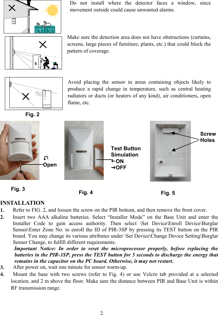 Do  not  install  where  the  detector  faces  a  window,  since movement outside could cause unwanted alarms.    Make sure the detection area does not have obstructions (curtains, screens, large pieces of furniture, plants, etc.) that could block the pattern of coverage.    Avoid  placing  the  sensor  in  areas  containing  objects  likely  to produce  a  rapid  change  in  temperature,  such  as  central  heating radiators or ducts (or heaters of any kind), air conditioners, open flame, etc.                        INSTALLATION 1. Refer to FIG. 2, and loosen the screw on the PIR bottom, and then remove the front cover.   2. Insert  two  AAA  alkaline  batteries.  Select  “Installer  Mode”  on  the  Base  Unit  and  enter  the Installer  Code  to  gain  access  authority.  Then  select  \Set  Device\Enroll  Device\Burglar Sensor\Enter Zone No.  to enroll the  ID  of  PIR-3SP  by pressing  its  TEST button  on  the PIR board. You may change its various attributes under \Set Device\Change Device Setting\Burglar Sensor Change, to fulfill different requirements.   Important  Notice:  In  order  to  reset  the  microprocessor  properly,  before  replacing  the batteries in the PIR-3SP, press the TEST button for 5 seconds to discharge the energy that remains in the capacitor on the PC board. Otherwise, it may not restart.   3. After power on, wait one minute for sensor warm-up. 4. Mount  the  base  with  two  screws  (refer  to  Fig.  4)  or  use  Velcro  tab  provided  at  a  selected location, and 2 m above the floor. Make sure the distance between PIR and Base Unit is within RF transmission range.  $  Fig. 2 Screw Holes Fig. 3  Open Test Button Simulation ON OFF Fig. 4 Fig. 5 2 