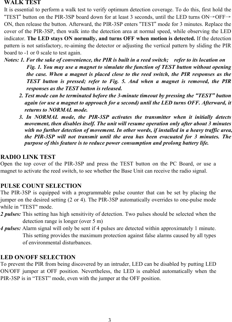 WALK TEST It is essential to perform a walk test to verify optimum detection coverage. To do this, first hold the “TEST” button on the PIR-3SP board down for at least 3 seconds, until the LED turns ON→OFF→ON, then release the button. Afterward, the PIR-3SP enters “TEST” mode for 3 minutes. Replace the cover of the PIR-3SP, then walk into the detection area at normal speed, while observing the LED indicator. The LED stays ON normally, and turns OFF when motion is detected. If the detection pattern is not satisfactory, re-aiming the detector or adjusting the vertical pattern by sliding the PIR board to -1 or 0 scale to test again.   Notes: 1. For the sake of convenience, the PIR is built in a reed switch;    refer to its location on   Fig. 1. You may use a magnet to simulate the function of TEST button without opening the  case.  When  a  magnet  is  placed  close  to  the  reed  switch,  the  PIR  responses  as  the TEST  button  is  pressed;  refer  to  Fig.  5.  And  when  a  magnet  is  removed,  the  PIR responses as the TEST button is released.         2. Test mode can be terminated before the 3-minute timeout by pressing the “TEST” button again (or use a magnet to approach for a second) until the LED turns OFF. Afterward, it returns to NORMAL mode. 3.  In  NORMAL  mode,  the  PIR-3SP  activates  the  transmitter  when  it  initially  detects movement, then disables itself. The unit will resume operation only after about 3 minutes with no further detection of movement. In other words, if installed in a heavy traffic area, the  PIR-3SP  will  not  transmit  until  the  area  has  been  evacuated  for  3  minutes.  The purpose of this feature is to reduce power consumption and prolong battery life.  RADIO LINK TEST Open  the  top  cover  of  the  PIR-3SP  and  press  the  TEST  button  on  the  PC  Board,  or  use  a magnet to activate the reed switch, to see whether the Base Unit can receive the radio signal.  PULSE COUNT SELECTION The  PIR-3SP  is  equipped  with  a  programmable  pulse  counter  that  can  be  set  by  placing  the jumper on the desired setting (2 or 4). The PIR-3SP automatically overrides to one-pulse mode while in &quot;TEST&quot; mode. 2 pulses: This setting has high sensitivity of detection. Two pulses should be selected when the detection range is longer (over 5 m) 4 pulses: Alarm signal will only be sent if 4 pulses are detected within approximately 1 minute. This setting provides the maximum protection against false alarms caused by all types of environmental disturbances.  LED ON/OFF SELECTION To prevent the PIR from being discovered by an intruder, LED can be disabled by putting LED ON/OFF  jumper  at  OFF  position.  Nevertheless,  the  LED  is  enabled  automatically  when  the PIR-3SP is in “TEST” mode, even with the jumper at the OFF position. 3 