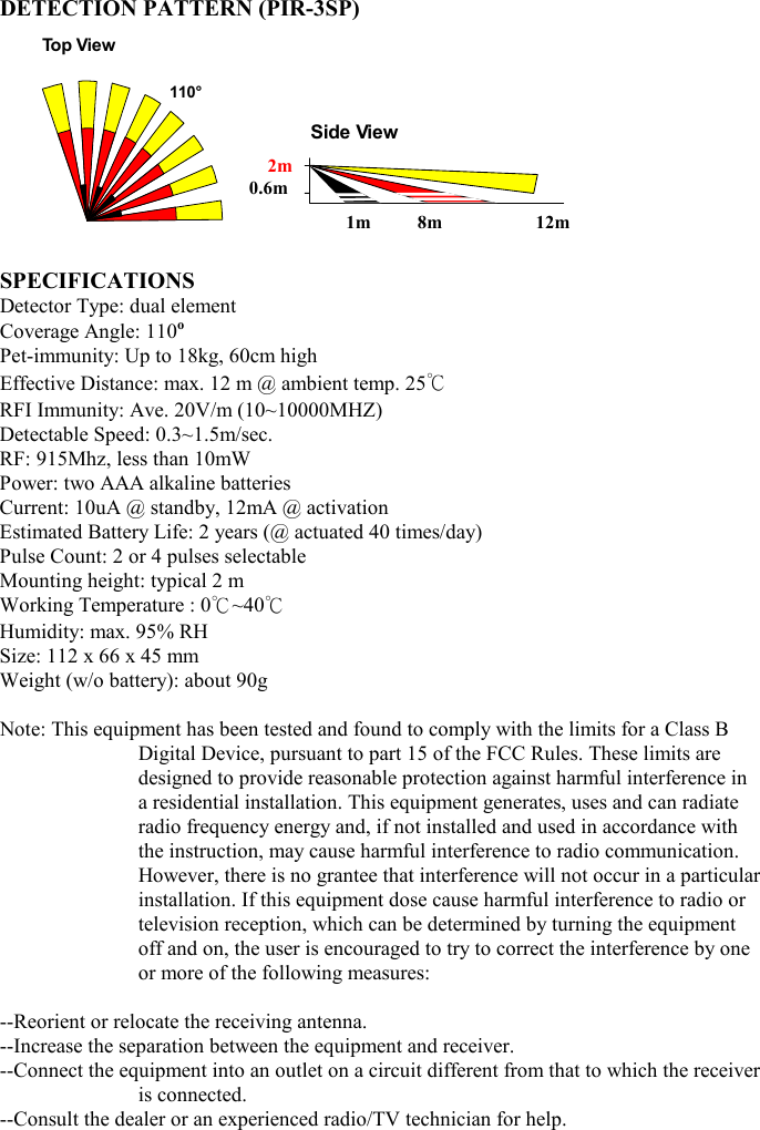 DETECTION PATTERN (PIR-3SP)                            SPECIFICATIONS Detector Type: dual element Coverage Angle: 110o Pet-immunity: Up to 18kg, 60cm high Effective Distance: max. 12 m @ ambient temp. 25℃ RFI Immunity: Ave. 20V/m (10~10000MHZ) Detectable Speed: 0.3~1.5m/sec. RF: 915Mhz, less than 10mW Power: two AAA alkaline batteries Current: 10uA @ standby, 12mA @ activation Estimated Battery Life: 2 years (@ actuated 40 times/day)     Pulse Count: 2 or 4 pulses selectable Mounting height: typical 2 m Working Temperature : 0℃~40℃ Humidity: max. 95% RH   Size: 112 x 66 x 45 mm Weight (w/o battery): about 90g  Note: This equipment has been tested and found to comply with the limits for a Class B Digital Device, pursuant to part 15 of the FCC Rules. These limits are designed to provide reasonable protection against harmful interference in a residential installation. This equipment generates, uses and can radiate radio frequency energy and, if not installed and used in accordance with the instruction, may cause harmful interference to radio communication. However, there is no grantee that interference will not occur in a particular installation. If this equipment dose cause harmful interference to radio or television reception, which can be determined by turning the equipment off and on, the user is encouraged to try to correct the interference by one or more of the following measures:  --Reorient or relocate the receiving antenna. --Increase the separation between the equipment and receiver. --Connect the equipment into an outlet on a circuit different from that to which the receiver is connected. --Consult the dealer or an experienced radio/TV technician for help.   110°Top ViewSide View2m 0.6m 1m          8m                    12m 