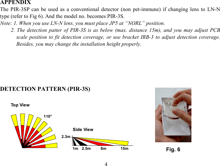  APPENDIX The  PIR-3SP  can  be  used  as  a  conventional  detector  (non  pet-immune)  if  changing  lens  to  LN-N type (refer to Fig 6). And the model no. becomes PIR-3S. Note: 1. When you use LN-N lens, you must place JP5 at “NORL” position. 2. The detection patter of  PIR-3S is  as below  (max.  distance  15m), and you may  adjust PCB scale position to  fit  detection  coverage,  or  use bracket  IRB-3  to  adjust detection  coverage. Besides, you may change the installation height properly.      DETECTION PATTERN (PIR-3S)         Fig. 6 110°Top ViewSide View2.3m1m 2.5m         8m             15m4 