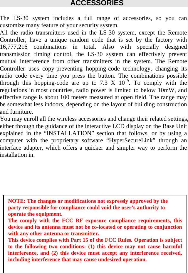 ACCESSORIES  The LS-30 system includes a full range of accessories, so you can customize many feature of your security system. All the radio transmitters used in the LS-30 system, except the Remote Controller, have a unique random code that is set by the factory with 16,777,216 combinations in total. Also with specially designed transmission timing control, the LS-30 system can effectively prevent mutual interference from other transmitters in the system. The Remote Controller uses copy-preventing hopping-code technology, changing its radio code every time you press the button. The combinations possible through this hopping-code are up to 7.3 X 1019. To comply with the regulations in most countries, radio power is limited to below 10mW, and effective range is about 100 meters measured at open field. The range may be somewhat less indoors, depending on the layout of building construction and furniture. You may enroll all the wireless accessories and change their related settings, either through the guidance of the interactive LCD display on the Base Unit   explained in the “INSTALLATION” section that follows, or by using a computer with the proprietary software “HyperSecureLink” through an interface adapter, which offers a quicker and simpler way to perform the installation in.                     NOTE: The changes or modifications not expressly approved by the party responsible for compliance could void the user’s authority to operate the equipment. The comply with the FCC RF exposure compliance requirements, this device and its antenna must not be co-located or operating to conjunction with any other antenna or transmitter.  This device complies with Part 15 of the FCC Rules. Operation is subject to the following two conditions: (1) this device may not cause harmful interference, and (2) this device must accept any interference received, including interference that may cause undesired operation. 