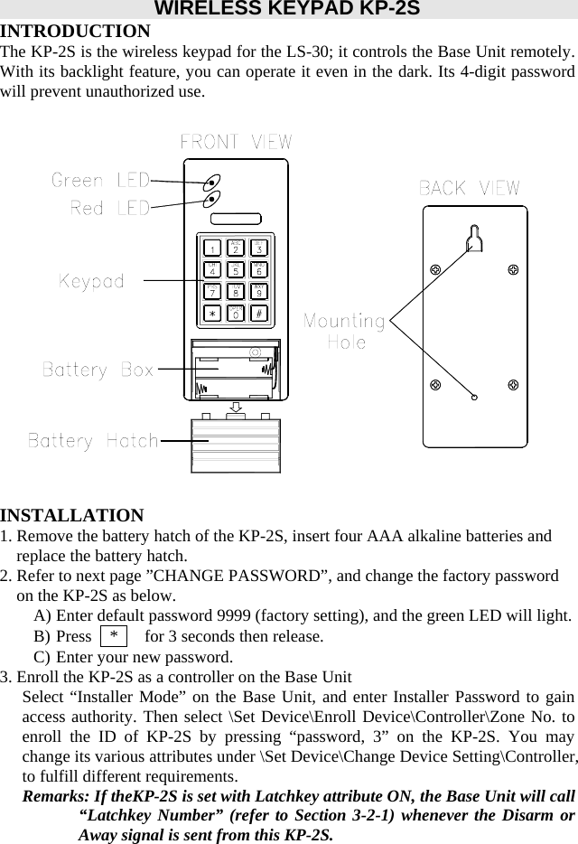        WIRELESS KEYPAD KP-2S INTRODUCTION The KP-2S is the wireless keypad for the LS-30; it controls the Base Unit remotely. With its backlight feature, you can operate it even in the dark. Its 4-digit password will prevent unauthorized use.                   INSTALLATION 1. Remove the battery hatch of the KP-2S, insert four AAA alkaline batteries and replace the battery hatch. 2. Refer to next page ”CHANGE PASSWORD”, and change the factory password on the KP-2S as below. A) Enter default password 9999 (factory setting), and the green LED will light. B) Press    *      for 3 seconds then release. C) Enter your new password. 3. Enroll the KP-2S as a controller on the Base Unit Select “Installer Mode” on the Base Unit, and enter Installer Password to gain access authority. Then select \Set Device\Enroll Device\Controller\Zone No. to enroll the ID of KP-2S by pressing “password, 3” on the KP-2S. You may change its various attributes under \Set Device\Change Device Setting\Controller, to fulfill different requirements. Remarks: If theKP-2S is set with Latchkey attribute ON, the Base Unit will call “Latchkey Number” (refer to Section 3-2-1) whenever the Disarm or Away signal is sent from this KP-2S.     