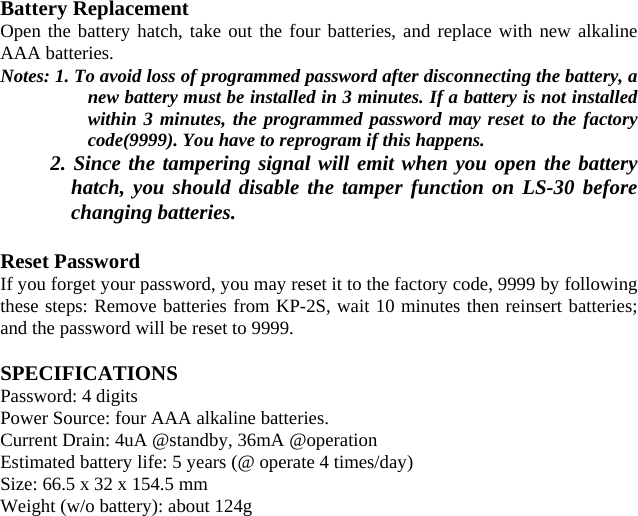 Battery Replacement Open the battery hatch, take out the four batteries, and replace with new alkaline AAA batteries. Notes: 1. To avoid loss of programmed password after disconnecting the battery, a new battery must be installed in 3 minutes. If a battery is not installed within 3 minutes, the programmed password may reset to the factory code(9999). You have to reprogram if this happens. 2. Since the tampering signal will emit when you open the battery hatch, you should disable the tamper function on LS-30 before changing batteries.    Reset Password If you forget your password, you may reset it to the factory code, 9999 by following these steps: Remove batteries from KP-2S, wait 10 minutes then reinsert batteries; and the password will be reset to 9999.  SPECIFICATIONS Password: 4 digits Power Source: four AAA alkaline batteries. Current Drain: 4uA @standby, 36mA @operation Estimated battery life: 5 years (@ operate 4 times/day) Size: 66.5 x 32 x 154.5 mm Weight (w/o battery): about 124g                         