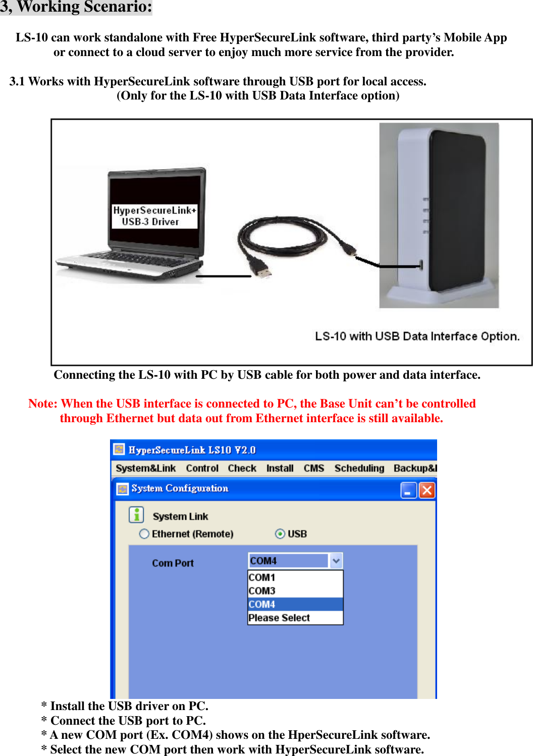   3, Working Scenario:      LS-10 can work standalone with Free HyperSecureLink software, third party’s Mobile App or connect to a cloud server to enjoy much more service from the provider.  3.1 Works with HyperSecureLink software through USB port for local access.   (Only for the LS-10 with USB Data Interface option)        Connecting the LS-10 with PC by USB cable for both power and data interface.              Note: When the USB interface is connected to PC, the Base Unit can’t be controlled through Ethernet but data out from Ethernet interface is still available.   * Install the USB driver on PC. * Connect the USB port to PC. * A new COM port (Ex. COM4) shows on the HperSecureLink software.      * Select the new COM port then work with HyperSecureLink software.  