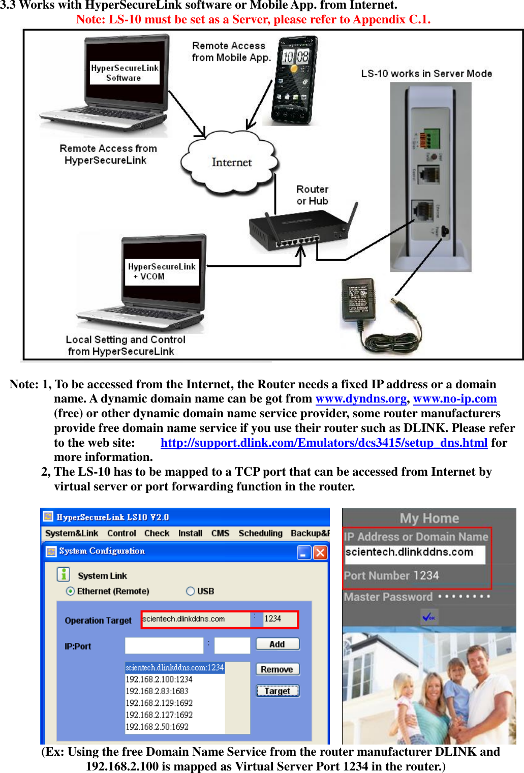   3.3 Works with HyperSecureLink software or Mobile App. from Internet. Note: LS-10 must be set as a Server, please refer to Appendix C.1.   Note: 1, To be accessed from the Internet, the Router needs a fixed IP address or a domain name. A dynamic domain name can be got from www.dyndns.org, www.no-ip.com (free) or other dynamic domain name service provider, some router manufacturers provide free domain name service if you use their router such as DLINK. Please refer to the web site:    http://support.dlink.com/Emulators/dcs3415/setup_dns.html for more information.      2, The LS-10 has to be mapped to a TCP port that can be accessed from Internet by virtual server or port forwarding function in the router.                   (Ex: Using the free Domain Name Service from the router manufacturer DLINK and 192.168.2.100 is mapped as Virtual Server Port 1234 in the router.)  