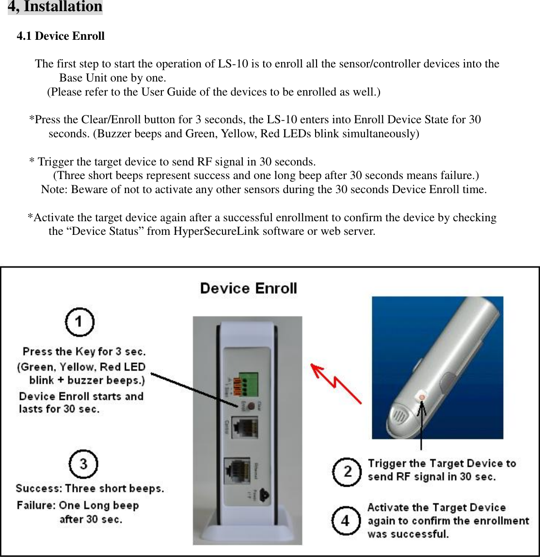   4, Installation  4.1 Device Enroll  The first step to start the operation of LS-10 is to enroll all the sensor/controller devices into the Base Unit one by one.      (Please refer to the User Guide of the devices to be enrolled as well.)  *Press the Clear/Enroll button for 3 seconds, the LS-10 enters into Enroll Device State for 30 seconds. (Buzzer beeps and Green, Yellow, Red LEDs blink simultaneously)  * Trigger the target device to send RF signal in 30 seconds.   (Three short beeps represent success and one long beep after 30 seconds means failure.)        Note: Beware of not to activate any other sensors during the 30 seconds Device Enroll time.    *Activate the target device again after a successful enrollment to confirm the device by checking the “Device Status” from HyperSecureLink software or web server.             