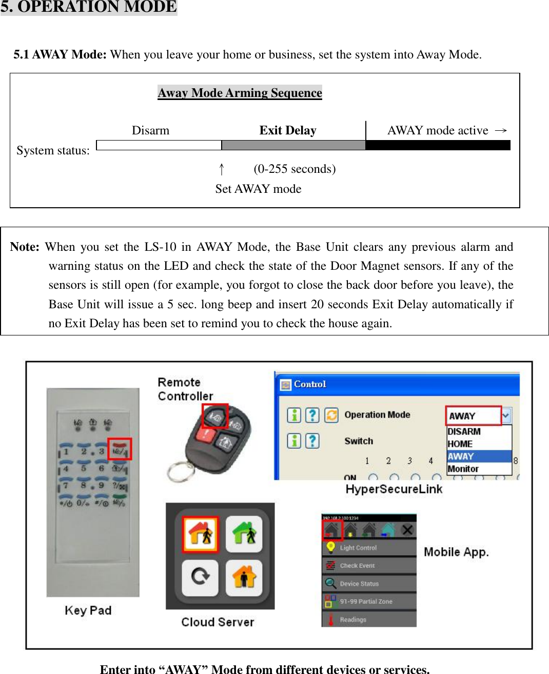   5. OPERATION MODE  5.1 AWAY Mode: When you leave your home or business, set the system into Away Mode.                              Away Mode Arming Sequence                        Disarm              Exit Delay            AWAY mode active  → System status:                                      ↑    (0-255 seconds)   Set AWAY mode                   Note: When you set the  LS-10  in AWAY Mode, the Base Unit clears any previous alarm and warning status on the LED and check the state of the Door Magnet sensors. If any of the sensors is still open (for example, you forgot to close the back door before you leave), the Base Unit will issue a 5 sec. long beep and insert 20 seconds Exit Delay automatically if no Exit Delay has been set to remind you to check the house again.   Enter into “AWAY” Mode from different devices or services.      