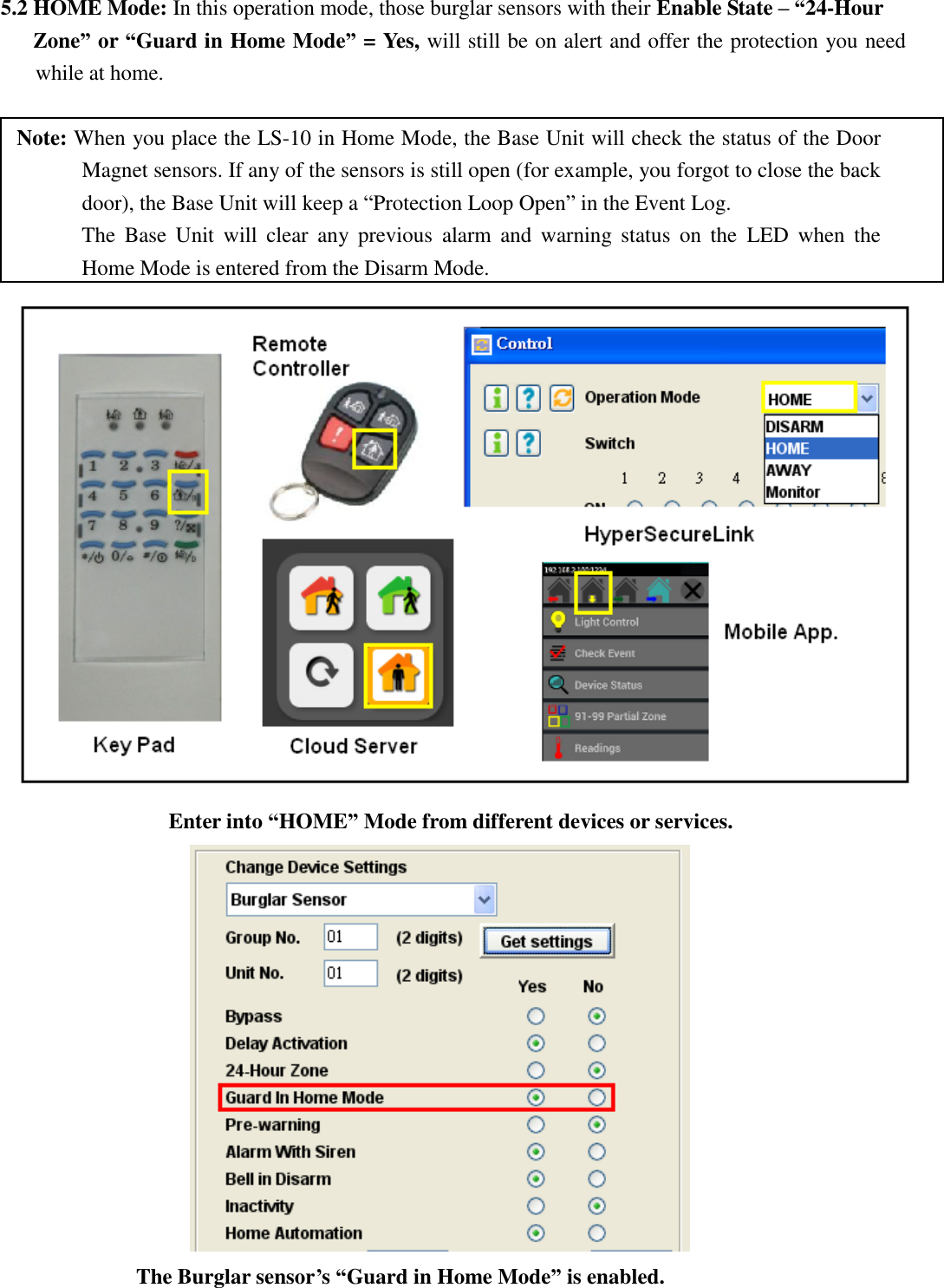   5.2 HOME Mode: In this operation mode, those burglar sensors with their Enable State – “24-Hour    Zone” or “Guard in Home Mode” = Yes, will still be on alert and offer the protection you need while at home.  Note: When you place the LS-10 in Home Mode, the Base Unit will check the status of the Door Magnet sensors. If any of the sensors is still open (for example, you forgot to close the back door), the Base Unit will keep a “Protection Loop Open” in the Event Log.       The  Base  Unit  will  clear  any  previous  alarm  and  warning  status  on  the  LED  when  the Home Mode is entered from the Disarm Mode.  Enter into “HOME” Mode from different devices or services.             The Burglar sensor’s “Guard in Home Mode” is enabled.  