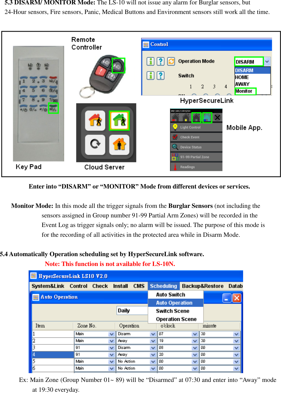   5.3 DISARM/ MONITOR Mode: The LS-10 will not issue any alarm for Burglar sensors, but  24-Hour sensors, Fire sensors, Panic, Medical Buttons and Environment sensors still work all the time.        Enter into “DISARM” or “MONITOR” Mode from different devices or services.  Monitor Mode: In this mode all the trigger signals from the Burglar Sensors (not including the sensors assigned in Group number 91-99 Partial Arm Zones) will be recorded in the Event Log as trigger signals only; no alarm will be issued. The purpose of this mode is for the recording of all activities in the protected area while in Disarm Mode.    5.4 Automatically Operation scheduling set by HyperSecureLink software.               Note: This function is not available for LS-10N.        Ex: Main Zone (Group Number 01~ 89) will be “Disarmed” at 07:30 and enter into “Away” mode at 19:30 everyday. 