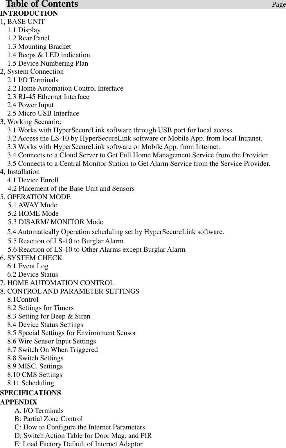   Table of Contents                                                                                Page INTRODUCTION   1, BASE UNIT   1.1 Display     1.2 Rear Panel   1.3 Mounting Bracket 1.4 Beeps &amp; LED indication 1.5 Device Numbering Plan   2, System Connection     2.1 I/O Terminals 2.2 Home Automation Control Interface 2.3 RJ-45 Ethernet Interface 2.4 Power Input 2.5 Micro USB Interface 3, Working Scenario: 3.1 Works with HyperSecureLink software through USB port for local access. 3.2 Access the LS-10 by HyperSecureLink software or Mobile App. from local Intranet. 3.3 Works with HyperSecureLink software or Mobile App. from Internet. 3.4 Connects to a Cloud Server to Get Full Home Management Service from the Provider. 3.5 Connects to a Central Monitor Station to Get Alarm Service from the Service Provider. 4, Installation 4.1 Device Enroll 4.2 Placement of the Base Unit and Sensors 5, OPERATION MODE 5.1 AWAY Mode 5.2 HOME Mode 5.3 DISARM/ MONITOR Mode 5.4 Automatically Operation scheduling set by HyperSecureLink software. 5.5 Reaction of LS-10 to Burglar Alarm 5.6 Reaction of LS-10 to Other Alarms except Burglar Alarm 6. SYSTEM CHECK   6.1 Event Log   6.2 Device Status   7. HOME AUTOMATION CONTROL 8. CONTROL AND PARAMETER SETTINGS   8.1Control 8.2 Settings for Timers 8.3 Setting for Beep &amp; Siren 8.4 Device Status Settings 8.5 Special Settings for Environment Sensor 8.6 Wire Sensor Input Settings 8.7 Switch On When Triggered 8.8 Switch Settings 8.9 MISC. Settings 8.10 CMS Settings 8.11 Scheduling SPECIFICATIONS APPENDIX   A. I/O Terminals       B: Partial Zone Control C: How to Configure the Internet Parameters     D: Switch Action Table for Door Mag. and PIR   E: Load Factory Default of Internet Adaptor 