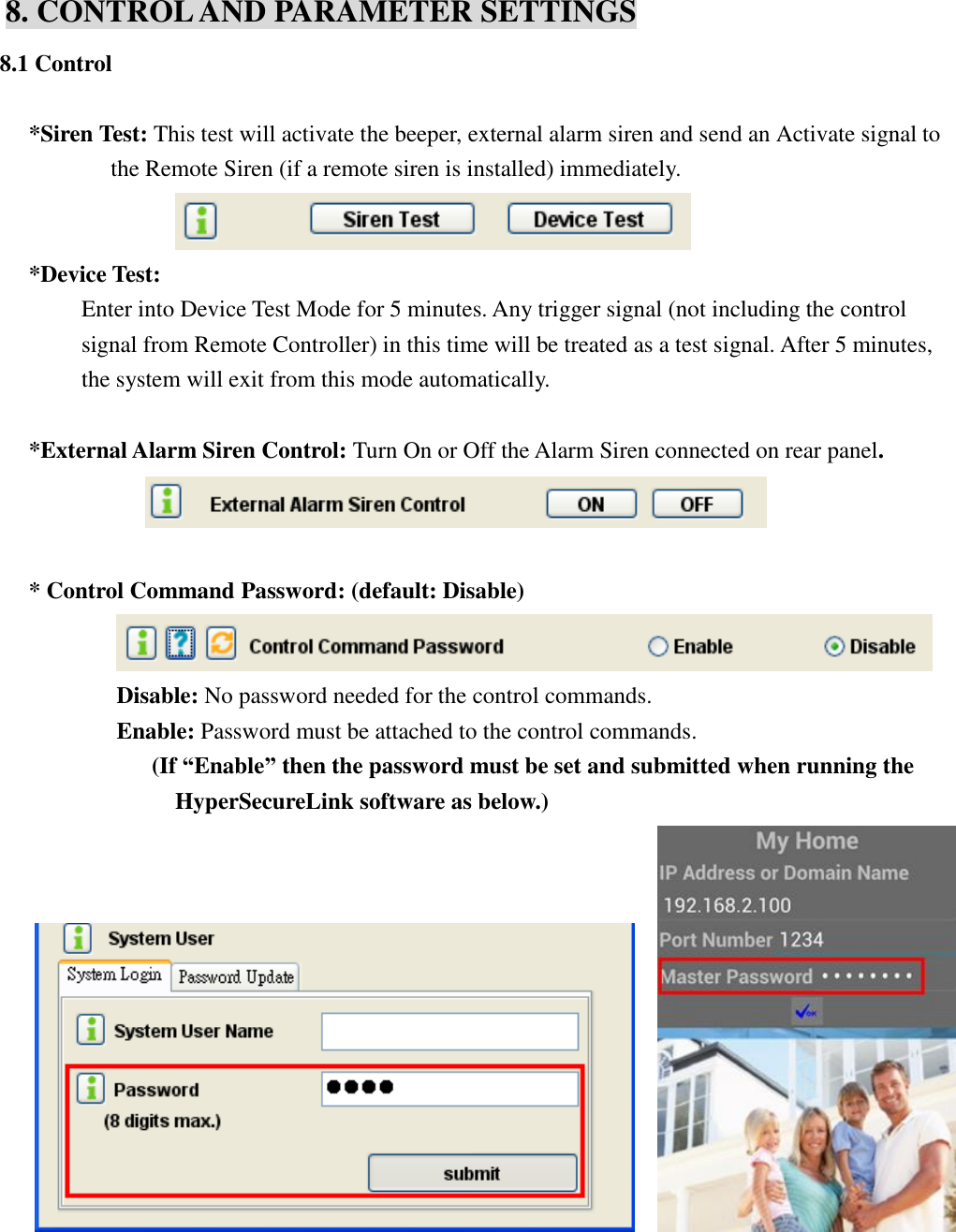   8. CONTROL AND PARAMETER SETTINGS 8.1 Control  *Siren Test: This test will activate the beeper, external alarm siren and send an Activate signal to the Remote Siren (if a remote siren is installed) immediately.      *Device Test:           Enter into Device Test Mode for 5 minutes. Any trigger signal (not including the control signal from Remote Controller) in this time will be treated as a test signal. After 5 minutes, the system will exit from this mode automatically.  *External Alarm Siren Control: Turn On or Off the Alarm Siren connected on rear panel.   * Control Command Password: (default: Disable)       Disable: No password needed for the control commands.   Enable: Password must be attached to the control commands.         (If “Enable” then the password must be set and submitted when running the HyperSecureLink software as below.)               