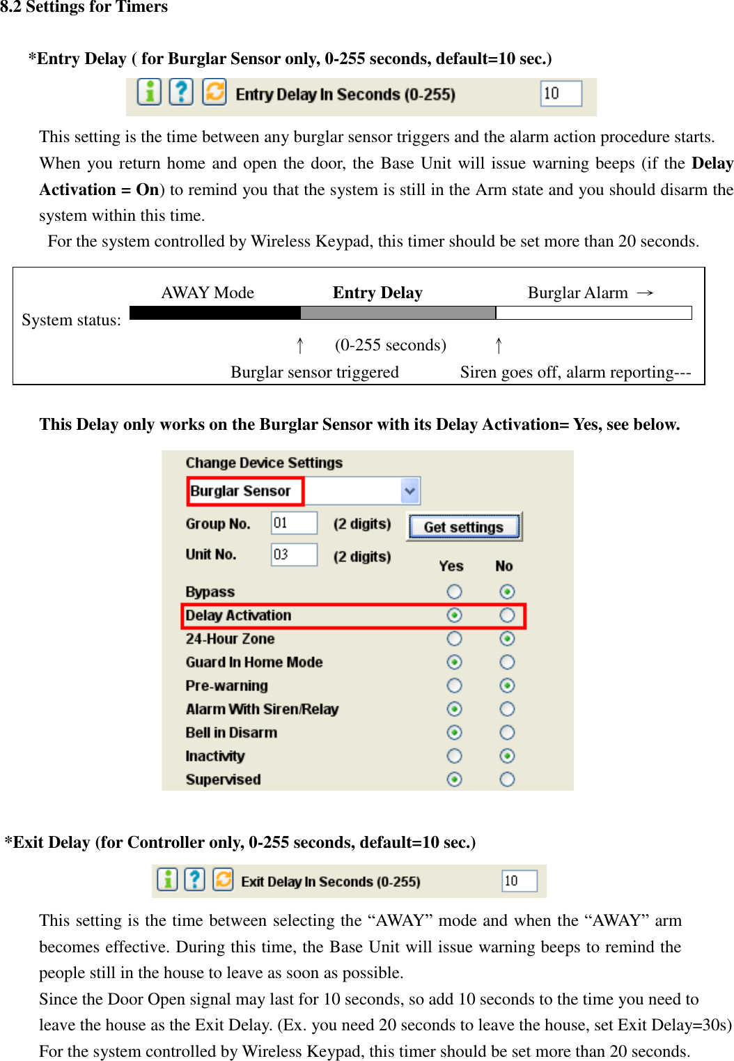   8.2 Settings for Timers  *Entry Delay ( for Burglar Sensor only, 0-255 seconds, default=10 sec.)  This setting is the time between any burglar sensor triggers and the alarm action procedure starts. When you return home and open the door, the Base Unit will issue warning beeps (if the Delay Activation = On) to remind you that the system is still in the Arm state and you should disarm the system within this time. For the system controlled by Wireless Keypad, this timer should be set more than 20 seconds.                              AWAY Mode                  Entry Delay             Burglar Alarm  → System status:                                      ↑   (0-255 seconds)          ↑   Burglar sensor triggered              Siren goes off, alarm reporting---  This Delay only works on the Burglar Sensor with its Delay Activation= Yes, see below.                          *Exit Delay (for Controller only, 0-255 seconds, default=10 sec.)  This setting is the time between selecting the “AWAY” mode and when the “AWAY” arm becomes effective. During this time, the Base Unit will issue warning beeps to remind the people still in the house to leave as soon as possible. Since the Door Open signal may last for 10 seconds, so add 10 seconds to the time you need to leave the house as the Exit Delay. (Ex. you need 20 seconds to leave the house, set Exit Delay=30s) For the system controlled by Wireless Keypad, this timer should be set more than 20 seconds. 