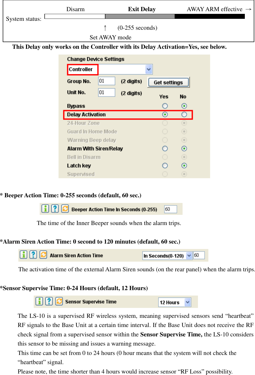                          Disarm              Exit Delay           AWAY ARM effective  → System status:                                      ↑   (0-255 seconds)   Set AWAY mode                 This Delay only works on the Controller with its Delay Activation=Yes, see below.                           * Beeper Action Time: 0-255 seconds (default, 60 sec.)    The time of the Inner Beeper sounds when the alarm trips.  *Alarm Siren Action Time: 0 second to 120 minutes (default, 60 sec.)    The activation time of the external Alarm Siren sounds (on the rear panel) when the alarm trips.  *Sensor Supervise Time: 0-24 Hours (default, 12 Hours)              The LS-10 is a supervised RF wireless system, meaning supervised sensors send “heartbeat” RF signals to the Base Unit at a certain time interval. If the Base Unit does not receive the RF check signal from a supervised sensor within the Sensor Supervise Time, the LS-10 considers this sensor to be missing and issues a warning message. This time can be set from 0 to 24 hours (0 hour means that the system will not check the “heartbeat” signal. Please note, the time shorter than 4 hours would increase sensor “RF Loss” possibility. 