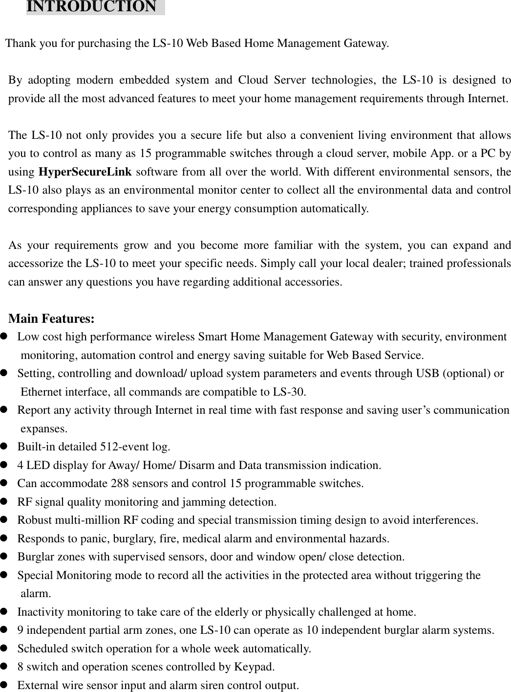      INTRODUCTION    Thank you for purchasing the LS-10 Web Based Home Management Gateway.  By  adopting  modern  embedded  system  and  Cloud  Server  technologies,  the  LS-10  is  designed  to provide all the most advanced features to meet your home management requirements through Internet.    The LS-10 not only provides you a secure life but also a convenient living environment that allows you to control as many as 15 programmable switches through a cloud server, mobile App. or a PC by using HyperSecureLink software from all over the world. With different environmental sensors, the LS-10 also plays as an environmental monitor center to collect all the environmental data and control corresponding appliances to save your energy consumption automatically.  As  your  requirements  grow  and  you  become  more  familiar  with  the  system,  you  can  expand  and accessorize the LS-10 to meet your specific needs. Simply call your local dealer; trained professionals can answer any questions you have regarding additional accessories.  Main Features:    Low cost high performance wireless Smart Home Management Gateway with security, environment monitoring, automation control and energy saving suitable for Web Based Service.  Setting, controlling and download/ upload system parameters and events through USB (optional) or Ethernet interface, all commands are compatible to LS-30.  Report any activity through Internet in real time with fast response and saving user’s communication expanses.  Built-in detailed 512-event log.  4 LED display for Away/ Home/ Disarm and Data transmission indication.  Can accommodate 288 sensors and control 15 programmable switches.  RF signal quality monitoring and jamming detection.  Robust multi-million RF coding and special transmission timing design to avoid interferences.  Responds to panic, burglary, fire, medical alarm and environmental hazards.  Burglar zones with supervised sensors, door and window open/ close detection.  Special Monitoring mode to record all the activities in the protected area without triggering the alarm.  Inactivity monitoring to take care of the elderly or physically challenged at home.  9 independent partial arm zones, one LS-10 can operate as 10 independent burglar alarm systems.  Scheduled switch operation for a whole week automatically.    8 switch and operation scenes controlled by Keypad.  External wire sensor input and alarm siren control output.