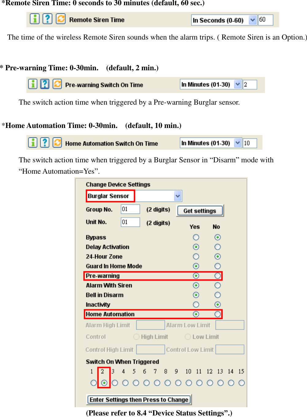    *Remote Siren Time: 0 seconds to 30 minutes (default, 60 sec.)    The time of the wireless Remote Siren sounds when the alarm trips. ( Remote Siren is an Option.)     * Pre-warning Time: 0-30min.    (default, 2 min.)                     The switch action time when triggered by a Pre-warning Burglar sensor.  *Home Automation Time: 0-30min.    (default, 10 min.)                     The switch action time when triggered by a Burglar Sensor in “Disarm” mode with “Home Automation=Yes”.  (Please refer to 8.4 “Device Status Settings”.)     