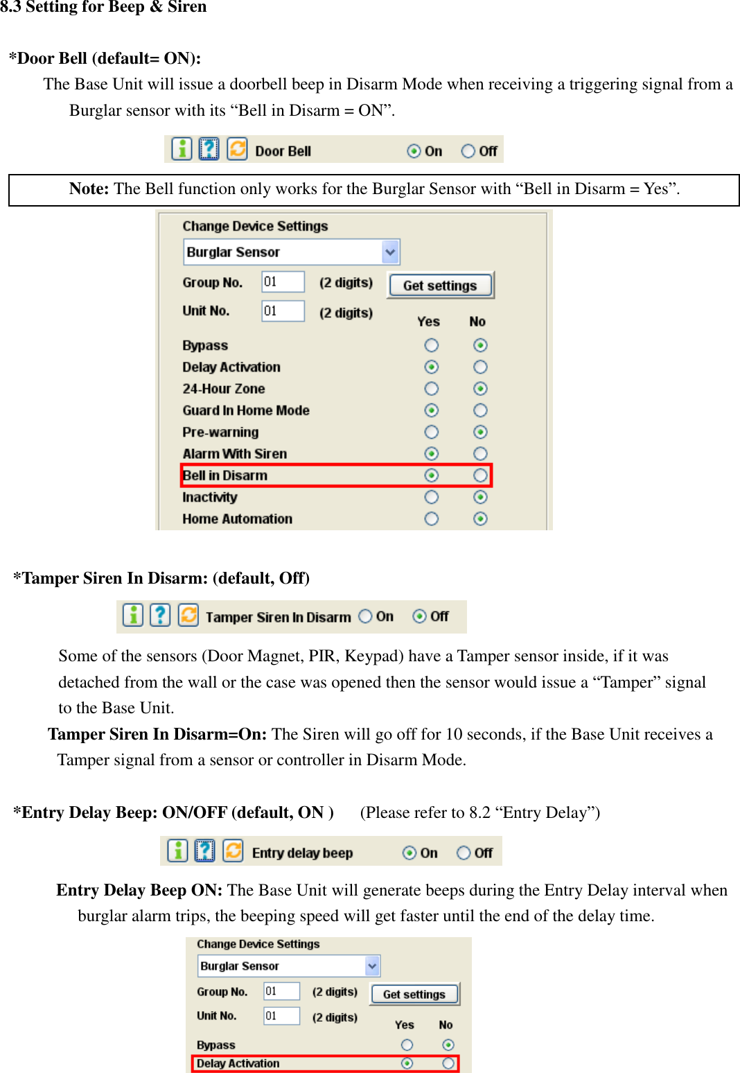   8.3 Setting for Beep &amp; Siren  *Door Bell (default= ON): The Base Unit will issue a doorbell beep in Disarm Mode when receiving a triggering signal from a Burglar sensor with its “Bell in Disarm = ON”.     Note: The Bell function only works for the Burglar Sensor with “Bell in Disarm = Yes”.   *Tamper Siren In Disarm: (default, Off)  Some of the sensors (Door Magnet, PIR, Keypad) have a Tamper sensor inside, if it was        detached from the wall or the case was opened then the sensor would issue a “Tamper” signal to the Base Unit.          Tamper Siren In Disarm=On: The Siren will go off for 10 seconds, if the Base Unit receives a Tamper signal from a sensor or controller in Disarm Mode.      *Entry Delay Beep: ON/OFF (default, ON )   (Please refer to 8.2 “Entry Delay”)          Entry Delay Beep ON: The Base Unit will generate beeps during the Entry Delay interval when burglar alarm trips, the beeping speed will get faster until the end of the delay time.                           