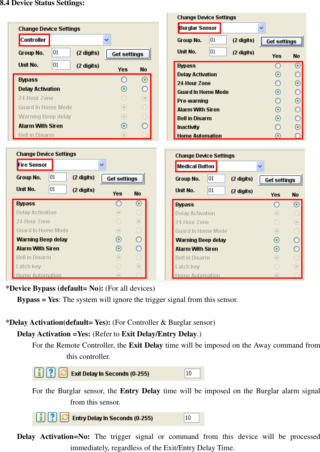   8.4 Device Status Settings:            *Device Bypass (default= No): (For all devices) Bypass = Yes: The system will ignore the trigger signal from this sensor.    *Delay Activation(default= Yes): (For Controller &amp; Burglar sensor) Delay Activation =Yes: (Refer to Exit Delay/Entry Delay.) For the Remote Controller, the Exit Delay time will be imposed on the Away command from this controller.  For the  Burglar sensor, the Entry Delay time will be imposed on the Burglar  alarm signal from this sensor.    Delay  Activation=No:  The  trigger  signal  or  command  from  this  device  will  be  processed immediately, regardless of the Exit/Entry Delay Time.  