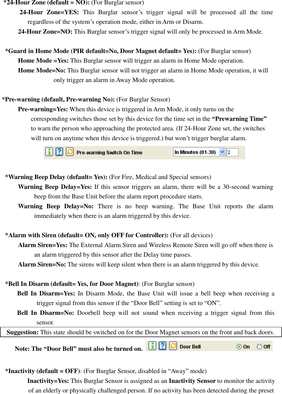   *24-Hour Zone (default = NO): (For Burglar sensor) 24-Hour  Zone=YES:  This  Burglar  sensor’s  trigger  signal  will  be  processed  all  the  time regardless of the system’s operation mode, either in Arm or Disarm. 24-Hour Zone=NO: This Burglar sensor’s trigger signal will only be processed in Arm Mode.    *Guard in Home Mode (PIR default=No, Door Magnet default= Yes): (For Burglar sensor) Home Mode =Yes: This Burglar sensor will trigger an alarm in Home Mode operation. Home Mode=No: This Burglar sensor will not trigger an alarm in Home Mode operation, it will only trigger an alarm in Away Mode operation.  *Pre-warning (default, Pre-warning No): (For Burglar Sensor)     Pre-warning=Yes: When this device is triggered in Arm Mode, it only turns on the corresponding switches those set by this device for the time set in the “Prewarning Time” to warn the person who approaching the protected area. (If 24-Hour Zone set, the switches will turn on anytime when this device is triggered.) but won’t trigger burglar alarm.   *Warning Beep Delay (default= Yes): (For Fire, Medical and Special sensors) Warning Beep Delay=Yes: If this sensor triggers an alarm, there will be a 30-second warning beep from the Base Unit before the alarm report procedure starts. Warning  Beep  Delay=No:  There  is  no  beep  warning.  The  Base  Unit  reports  the  alarm immediately when there is an alarm triggered by this device.  *Alarm with Siren (default= ON, only OFF for Controller): (For all devices) Alarm Siren=Yes: The External Alarm Siren and Wireless Remote Siren will go off when there is an alarm triggered by this sensor after the Delay time passes.         Alarm Siren=No: The sirens will keep silent when there is an alarm triggered by this device.  *Bell In Disarm (default= Yes, for Door Magnet): (For Burglar sensor) Bell  In Disarm=Yes:  In  Disarm  Mode,  the  Base  Unit  will  issue  a  bell  beep  when  receiving  a trigger signal from this sensor if the “Door Bell” setting is set to “ON”. Bell  In  Disarm=No:  Doorbell  beep  will  not  sound  when  receiving  a  trigger  signal  from  this sensor. Suggestion: This state should be switched on for the Door Magnet sensors on the front and back doors.   Note: The “Door Bell” must also be turned on.    *Inactivity (default = OFF): (For Burglar Sensor, disabled in “Away” mode) Inactivity=Yes: This Burglar Sensor is assigned as an Inactivity Sensor to monitor the activity of an elderly or physically challenged person. If no activity has been detected during the preset   