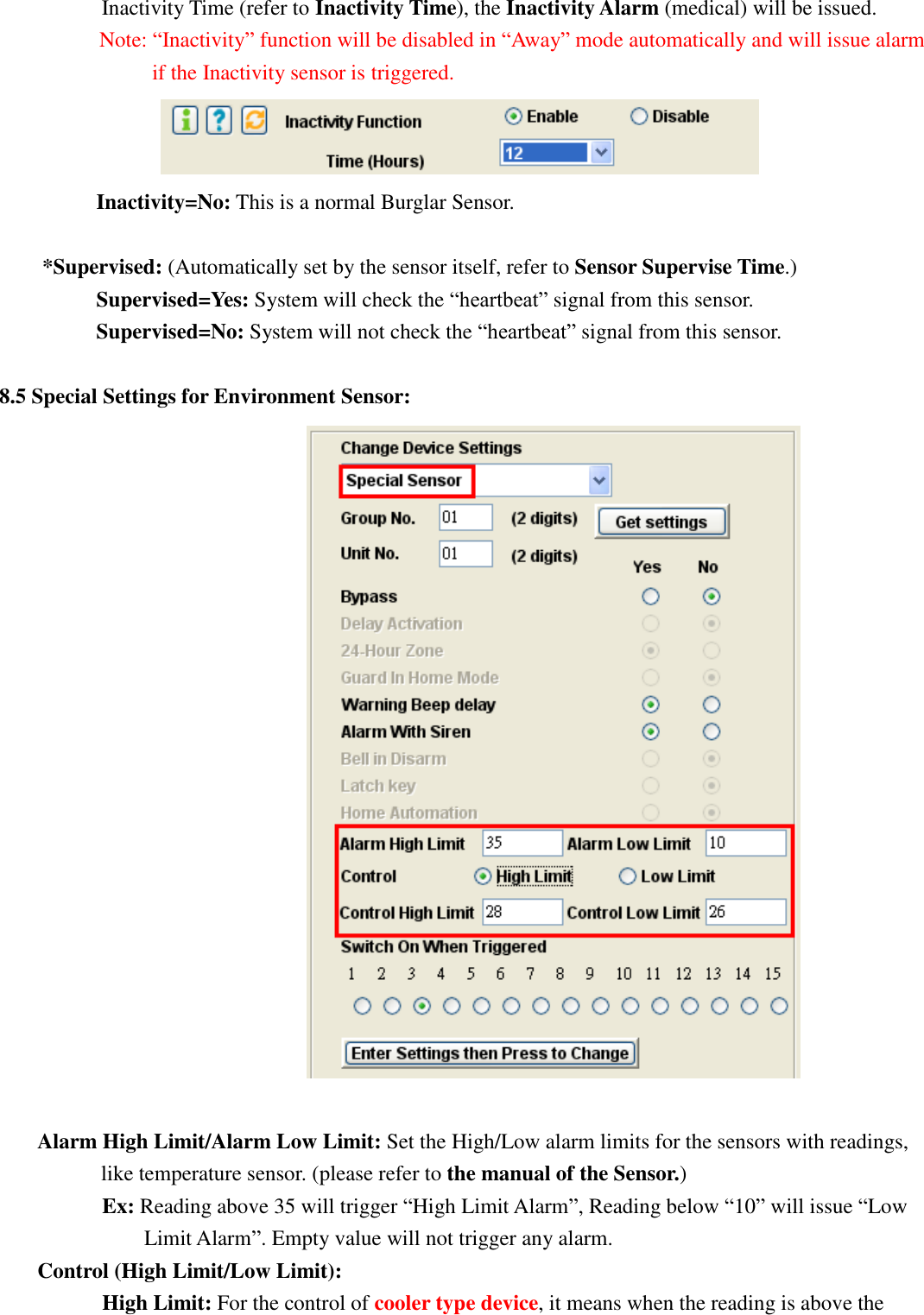   Inactivity Time (refer to Inactivity Time), the Inactivity Alarm (medical) will be issued. Note: “Inactivity” function will be disabled in “Away” mode automatically and will issue alarm         if the Inactivity sensor is triggered.                     Inactivity=No: This is a normal Burglar Sensor.  *Supervised: (Automatically set by the sensor itself, refer to Sensor Supervise Time.)      Supervised=Yes: System will check the “heartbeat” signal from this sensor.    Supervised=No: System will not check the “heartbeat” signal from this sensor.  8.5 Special Settings for Environment Sensor:   Alarm High Limit/Alarm Low Limit: Set the High/Low alarm limits for the sensors with readings, like temperature sensor. (please refer to the manual of the Sensor.)       Ex: Reading above 35 will trigger “High Limit Alarm”, Reading below “10” will issue “Low Limit Alarm”. Empty value will not trigger any alarm. Control (High Limit/Low Limit):       High Limit: For the control of cooler type device, it means when the reading is above the 