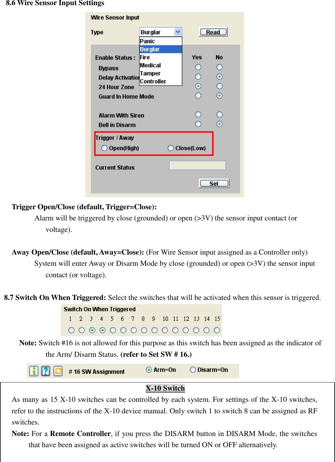   8.6 Wire Sensor Input Settings  Trigger Open/Close (default, Trigger=Close):         Alarm will be triggered by close (grounded) or open (&gt;3V) the sensor input contact (or voltage).  Away Open/Close (default, Away=Close): (For Wire Sensor input assigned as a Controller only)       System will enter Away or Disarm Mode by close (grounded) or open (&gt;3V) the sensor input contact (or voltage).  8.7 Switch On When Triggered: Select the switches that will be activated when this sensor is triggered.    Note: Switch #16 is not allowed for this purpose as this switch has been assigned as the indicator of the Arm/ Disarm Status. (refer to Set SW # 16.)  X-10 Switch As many as 15 X-10 switches can be controlled by each system. For settings of the X-10 switches, refer to the instructions of the X-10 device manual. Only switch 1 to switch 8 can be assigned as RF switches. Note: For a Remote Controller, if you press the DISARM button in DISARM Mode, the switches that have been assigned as active switches will be turned ON or OFF alternatively.  