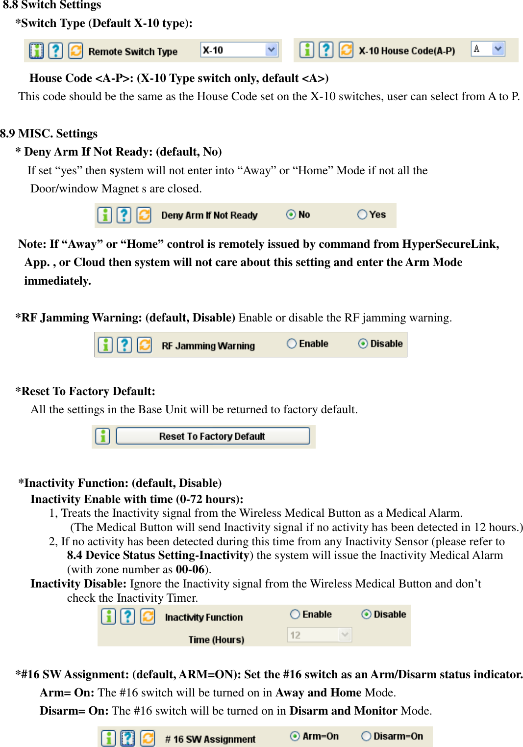   8.8 Switch Settings *Switch Type (Default X-10 type):     House Code &lt;A-P&gt;: (X-10 Type switch only, default &lt;A&gt;) This code should be the same as the House Code set on the X-10 switches, user can select from A to P.    8.9 MISC. Settings * Deny Arm If Not Ready: (default, No)     If set “yes” then system will not enter into “Away” or “Home” Mode if not all the Door/window Magnet s are closed.      Note: If “Away” or “Home” control is remotely issued by command from HyperSecureLink, App. , or Cloud then system will not care about this setting and enter the Arm Mode immediately.  *RF Jamming Warning: (default, Disable) Enable or disable the RF jamming warning.   *Reset To Factory Default: All the settings in the Base Unit will be returned to factory default.     *Inactivity Function: (default, Disable) Inactivity Enable with time (0-72 hours):   1, Treats the Inactivity signal from the Wireless Medical Button as a Medical Alarm.   (The Medical Button will send Inactivity signal if no activity has been detected in 12 hours.) 2, If no activity has been detected during this time from any Inactivity Sensor (please refer to 8.4 Device Status Setting-Inactivity) the system will issue the Inactivity Medical Alarm (with zone number as 00-06). Inactivity Disable: Ignore the Inactivity signal from the Wireless Medical Button and don’t check the Inactivity Timer.     *#16 SW Assignment: (default, ARM=ON): Set the #16 switch as an Arm/Disarm status indicator.       Arm= On: The #16 switch will be turned on in Away and Home Mode.       Disarm= On: The #16 switch will be turned on in Disarm and Monitor Mode.  
