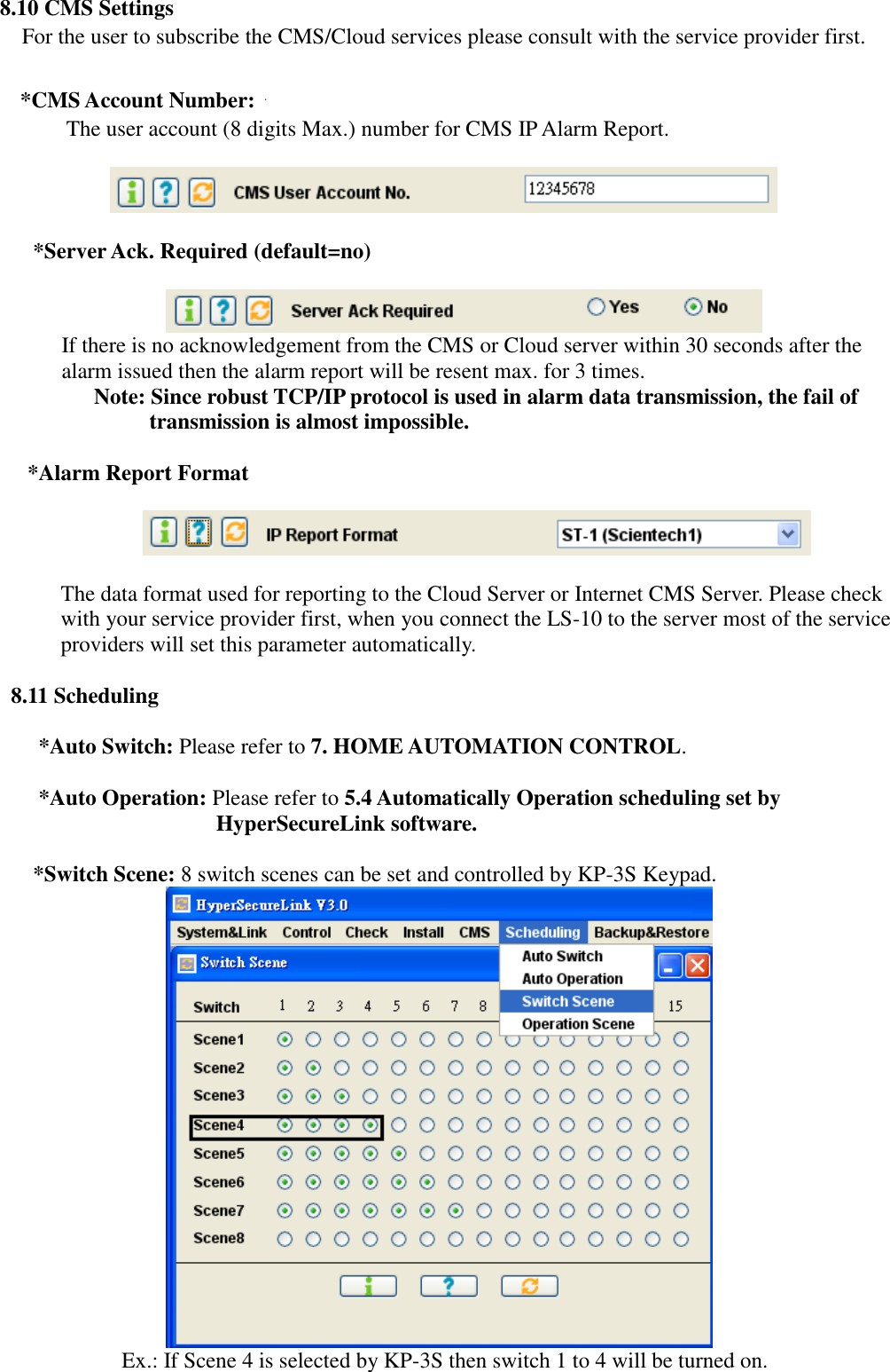   8.10 CMS Settings For the user to subscribe the CMS/Cloud services please consult with the service provider first.  *CMS Account Number: The user account (8 digits Max.) number for CMS IP Alarm Report.     *Server Ack. Required (default=no)   If there is no acknowledgement from the CMS or Cloud server within 30 seconds after the alarm issued then the alarm report will be resent max. for 3 times.   Note: Since robust TCP/IP protocol is used in alarm data transmission, the fail of transmission is almost impossible.    *Alarm Report Format    The data format used for reporting to the Cloud Server or Internet CMS Server. Please check with your service provider first, when you connect the LS-10 to the server most of the service providers will set this parameter automatically.         8.11 Scheduling          *Auto Switch: Please refer to 7. HOME AUTOMATION CONTROL.       *Auto Operation: Please refer to 5.4 Automatically Operation scheduling set by HyperSecureLink software.       *Switch Scene: 8 switch scenes can be set and controlled by KP-3S Keypad.                                 Ex.: If Scene 4 is selected by KP-3S then switch 1 to 4 will be turned on. 