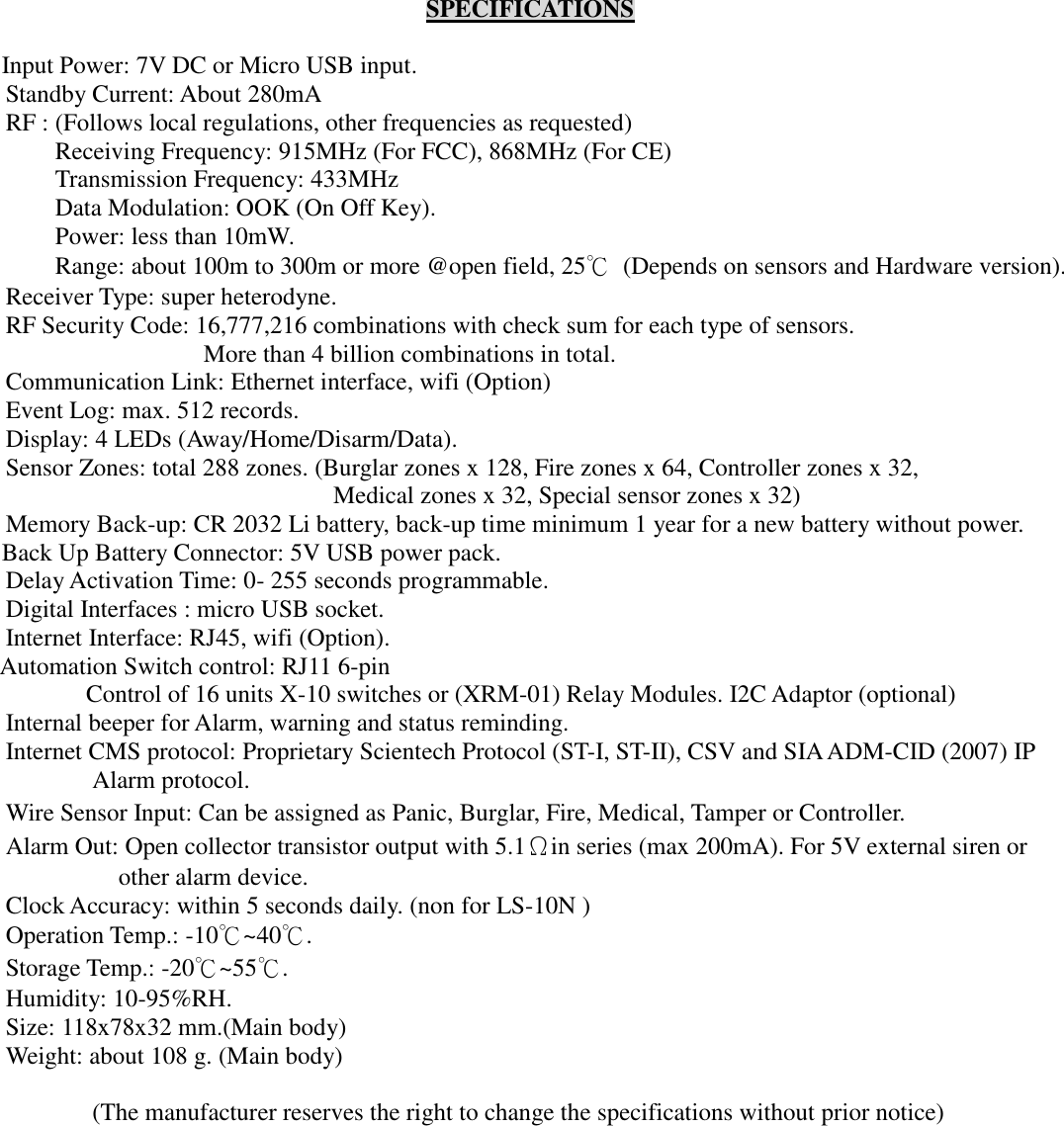   SPECIFICATIONS  Input Power: 7V DC or Micro USB input. Standby Current: About 280mA RF : (Follows local regulations, other frequencies as requested) Receiving Frequency: 915MHz (For FCC), 868MHz (For CE) Transmission Frequency: 433MHz Data Modulation: OOK (On Off Key). Power: less than 10mW. Range: about 100m to 300m or more @open field, 25℃  (Depends on sensors and Hardware version). Receiver Type: super heterodyne. RF Security Code: 16,777,216 combinations with check sum for each type of sensors.   More than 4 billion combinations in total. Communication Link: Ethernet interface, wifi (Option) Event Log: max. 512 records. Display: 4 LEDs (Away/Home/Disarm/Data). Sensor Zones: total 288 zones. (Burglar zones x 128, Fire zones x 64, Controller zones x 32,   Medical zones x 32, Special sensor zones x 32) Memory Back-up: CR 2032 Li battery, back-up time minimum 1 year for a new battery without power. Back Up Battery Connector: 5V USB power pack. Delay Activation Time: 0- 255 seconds programmable.   Digital Interfaces : micro USB socket.   Internet Interface: RJ45, wifi (Option). Automation Switch control: RJ11 6-pin Control of 16 units X-10 switches or (XRM-01) Relay Modules. I2C Adaptor (optional) Internal beeper for Alarm, warning and status reminding. Internet CMS protocol: Proprietary Scientech Protocol (ST-I, ST-II), CSV and SIA ADM-CID (2007) IP Alarm protocol. Wire Sensor Input: Can be assigned as Panic, Burglar, Fire, Medical, Tamper or Controller. Alarm Out: Open collector transistor output with 5.1Ωin series (max 200mA). For 5V external siren or other alarm device. Clock Accuracy: within 5 seconds daily. (non for LS-10N ) Operation Temp.: -10℃~40℃.   Storage Temp.: -20℃~55℃. Humidity: 10-95%RH. Size: 118x78x32 mm.(Main body) Weight: about 108 g. (Main body)  (The manufacturer reserves the right to change the specifications without prior notice)   