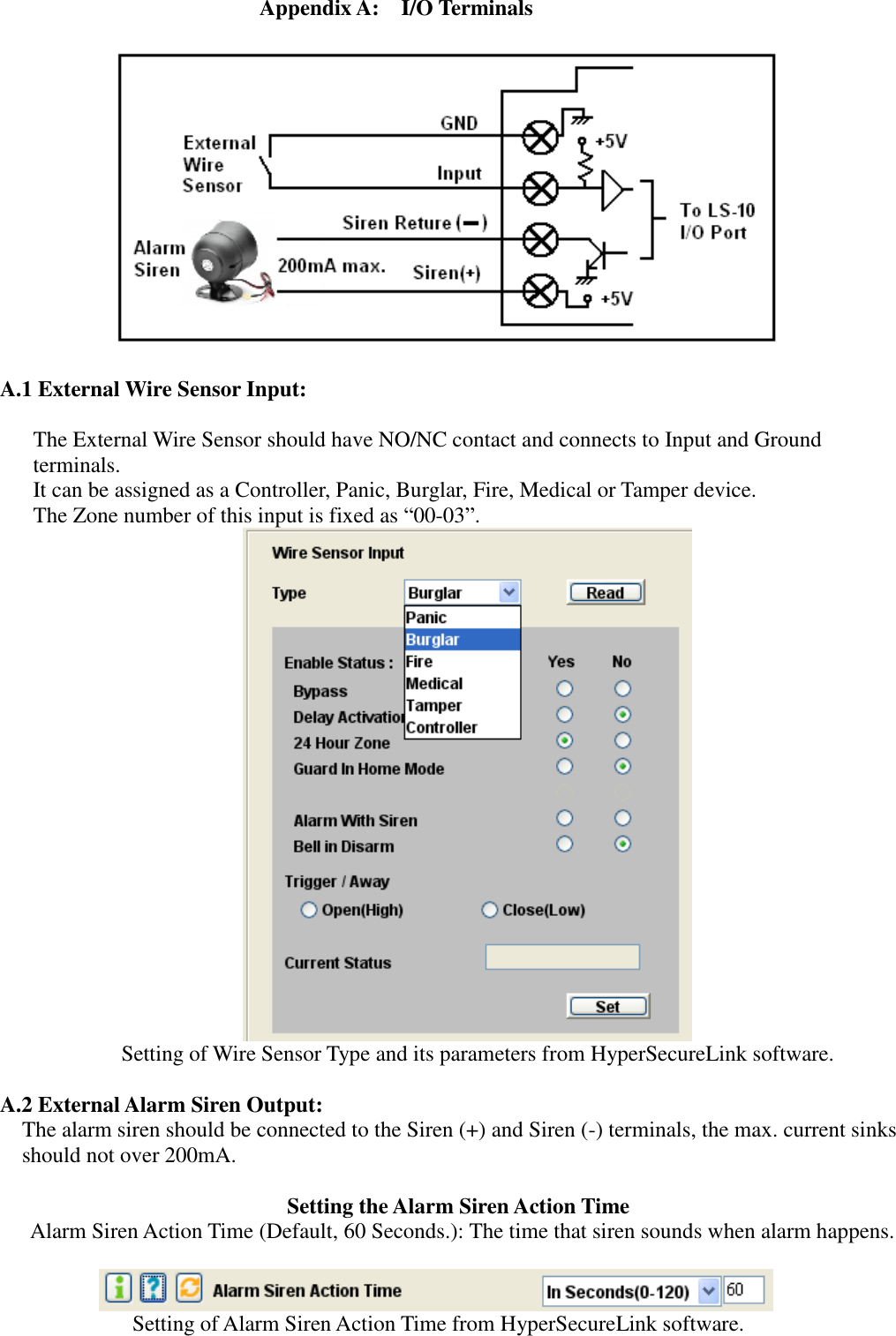   Appendix A:    I/O Terminals    A.1 External Wire Sensor Input:       The External Wire Sensor should have NO/NC contact and connects to Input and Ground terminals. It can be assigned as a Controller, Panic, Burglar, Fire, Medical or Tamper device.   The Zone number of this input is fixed as “00-03”.  Setting of Wire Sensor Type and its parameters from HyperSecureLink software.  A.2 External Alarm Siren Output:     The alarm siren should be connected to the Siren (+) and Siren (-) terminals, the max. current sinks should not over 200mA.  Setting the Alarm Siren Action Time Alarm Siren Action Time (Default, 60 Seconds.): The time that siren sounds when alarm happens.   Setting of Alarm Siren Action Time from HyperSecureLink software.  