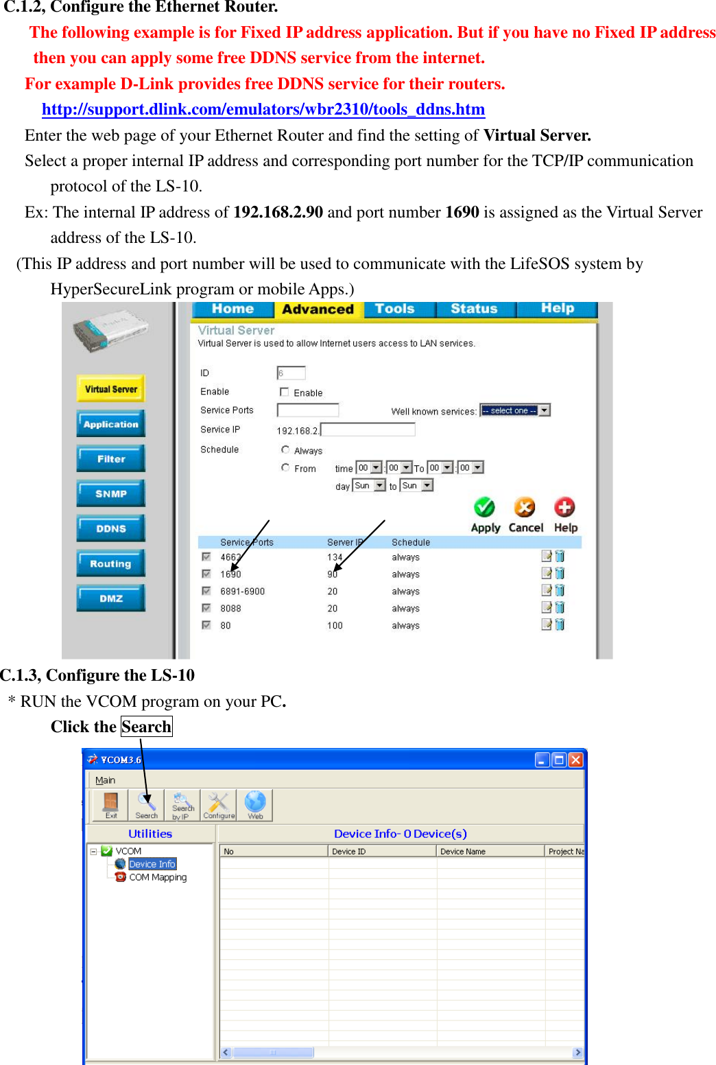   C.1.2, Configure the Ethernet Router.   The following example is for Fixed IP address application. But if you have no Fixed IP address then you can apply some free DDNS service from the internet. For example D-Link provides free DDNS service for their routers. http://support.dlink.com/emulators/wbr2310/tools_ddns.htm Enter the web page of your Ethernet Router and find the setting of Virtual Server.   Select a proper internal IP address and corresponding port number for the TCP/IP communication protocol of the LS-10. Ex: The internal IP address of 192.168.2.90 and port number 1690 is assigned as the Virtual Server address of the LS-10. (This IP address and port number will be used to communicate with the LifeSOS system by   HyperSecureLink program or mobile Apps.)  C.1.3, Configure the LS-10 * RUN the VCOM program on your PC.          Click the Search  