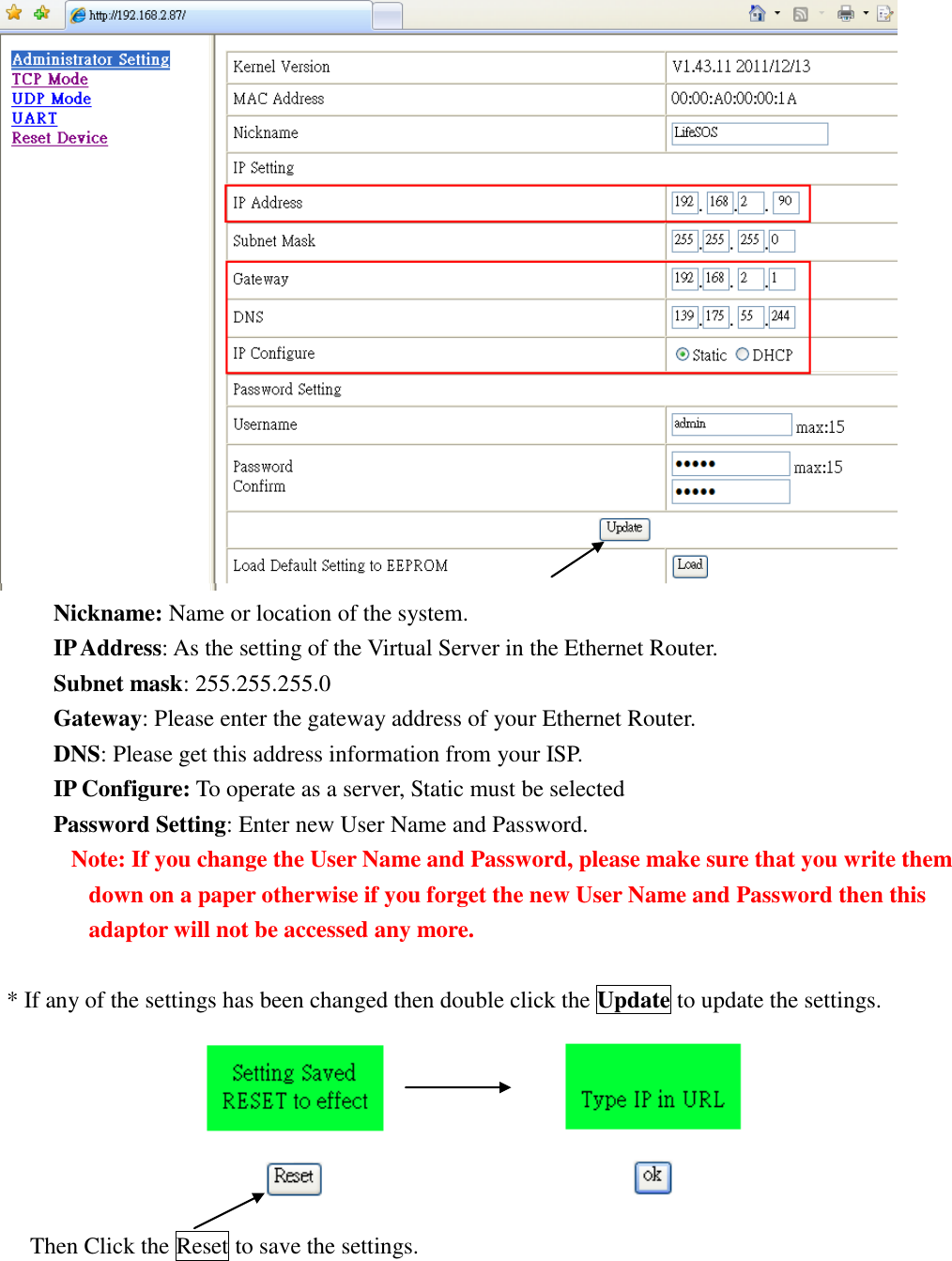    Nickname: Name or location of the system. IP Address: As the setting of the Virtual Server in the Ethernet Router. Subnet mask: 255.255.255.0 Gateway: Please enter the gateway address of your Ethernet Router. DNS: Please get this address information from your ISP. IP Configure: To operate as a server, Static must be selected Password Setting: Enter new User Name and Password. Note: If you change the User Name and Password, please make sure that you write them down on a paper otherwise if you forget the new User Name and Password then this adaptor will not be accessed any more.    * If any of the settings has been changed then double click the Update to update the settings.                         Then Click the Reset to save the settings.      