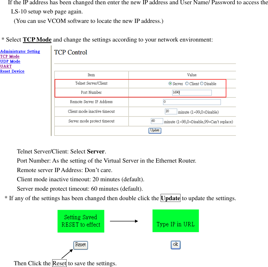   If the IP address has been changed then enter the new IP address and User Name/ Password to access the  LS-10 setup web page again. (You can use VCOM software to locate the new IP address.)  * Select TCP Mode and change the settings according to your network environment:         Telnet Server/Client: Select Server.       Port Number: As the setting of the Virtual Server in the Ethernet Router. Remote server IP Address: Don’t care. Client mode inactive timeout: 20 minutes (default). Server mode protect timeout: 60 minutes (default). * If any of the settings has been changed then double click the Update to update the settings.                         Then Click the Reset to save the settings.             