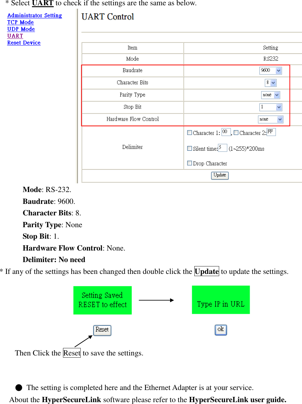   * Select UART to check if the settings are the same as below.  Mode: RS-232. Baudrate: 9600. Character Bits: 8. Parity Type: None Stop Bit: 1. Hardware Flow Control: None. Delimiter: No need * If any of the settings has been changed then double click the Update to update the settings.                         Then Click the Reset to save the settings.   ●  The setting is completed here and the Ethernet Adapter is at your service. About the HyperSecureLink software please refer to the HyperSecureLink user guide.       