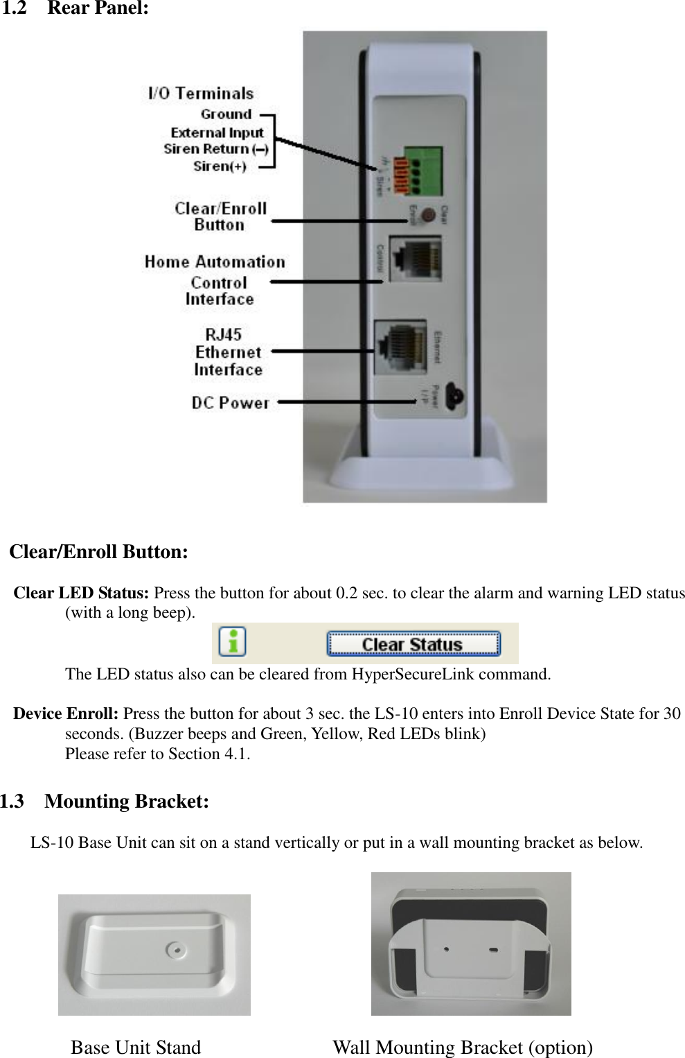   1.2    Rear Panel:   Clear/Enroll Button:      Clear LED Status: Press the button for about 0.2 sec. to clear the alarm and warning LED status (with a long beep).                                        The LED status also can be cleared from HyperSecureLink command.      Device Enroll: Press the button for about 3 sec. the LS-10 enters into Enroll Device State for 30 seconds. (Buzzer beeps and Green, Yellow, Red LEDs blink)           Please refer to Section 4.1.  1.3  Mounting Bracket:  LS-10 Base Unit can sit on a stand vertically or put in a wall mounting bracket as below.                   Base Unit Stand                          Wall Mounting Bracket (option) 