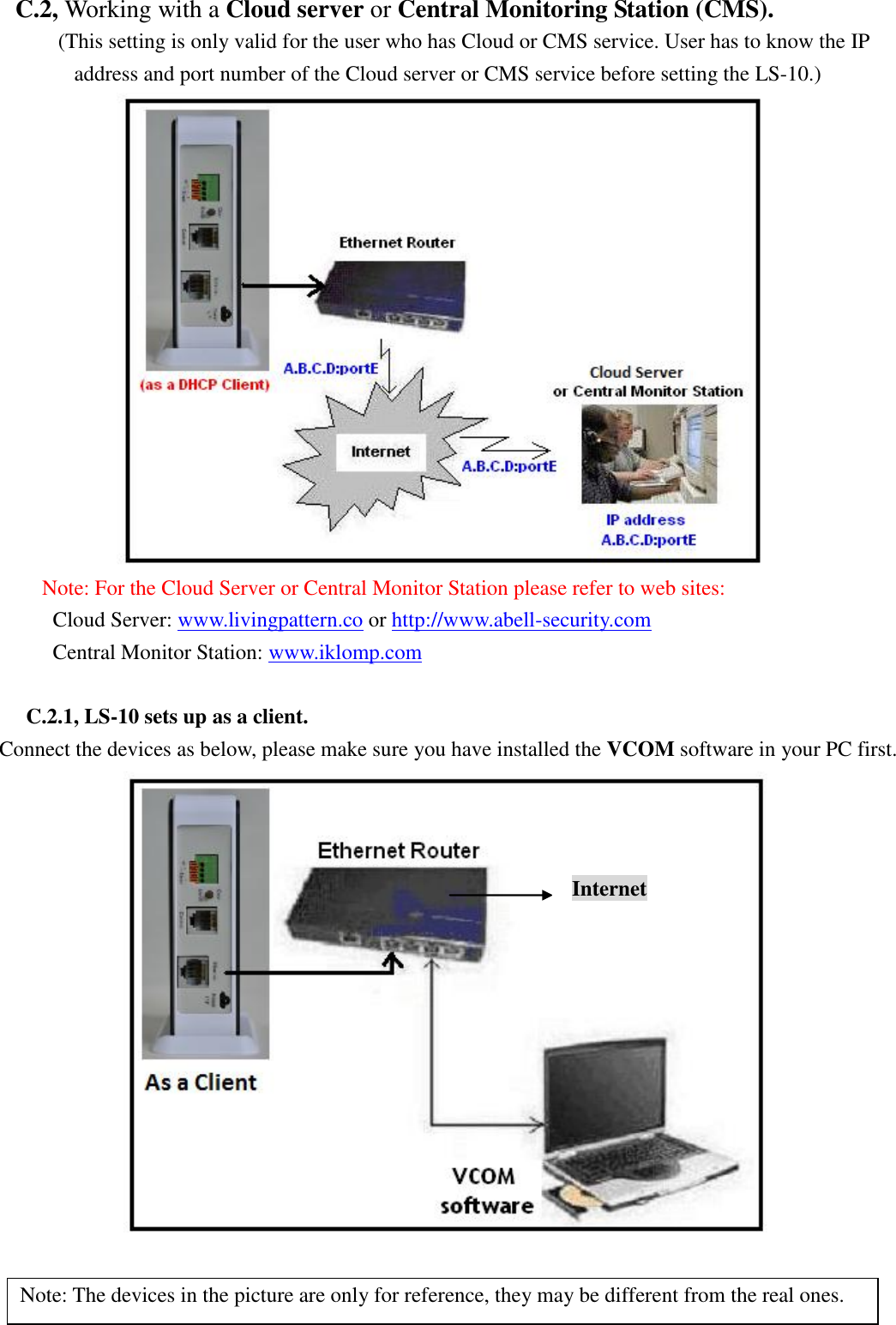   C.2, Working with a Cloud server or Central Monitoring Station (CMS).      (This setting is only valid for the user who has Cloud or CMS service. User has to know the IP address and port number of the Cloud server or CMS service before setting the LS-10.)  Note: For the Cloud Server or Central Monitor Station please refer to web sites:      Cloud Server: www.livingpattern.co or http://www.abell-security.com Central Monitor Station: www.iklomp.com  C.2.1, LS-10 sets up as a client. Connect the devices as below, please make sure you have installed the VCOM software in your PC first.   Note: The devices in the picture are only for reference, they may be different from the real ones. Internet 