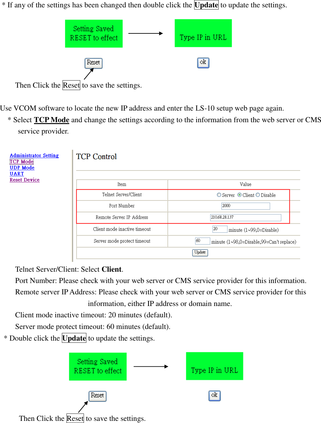   * If any of the settings has been changed then double click the Update to update the settings.                       Then Click the Reset to save the settings.  Use VCOM software to locate the new IP address and enter the LS-10 setup web page again. * Select TCP Mode and change the settings according to the information from the web server or CMS service provider.     Telnet Server/Client: Select Client.      Port Number: Please check with your web server or CMS service provider for this information. Remote server IP Address: Please check with your web server or CMS service provider for this information, either IP address or domain name. Client mode inactive timeout: 20 minutes (default). Server mode protect timeout: 60 minutes (default). * Double click the Update to update the settings.                         Then Click the Reset to save the settings.     