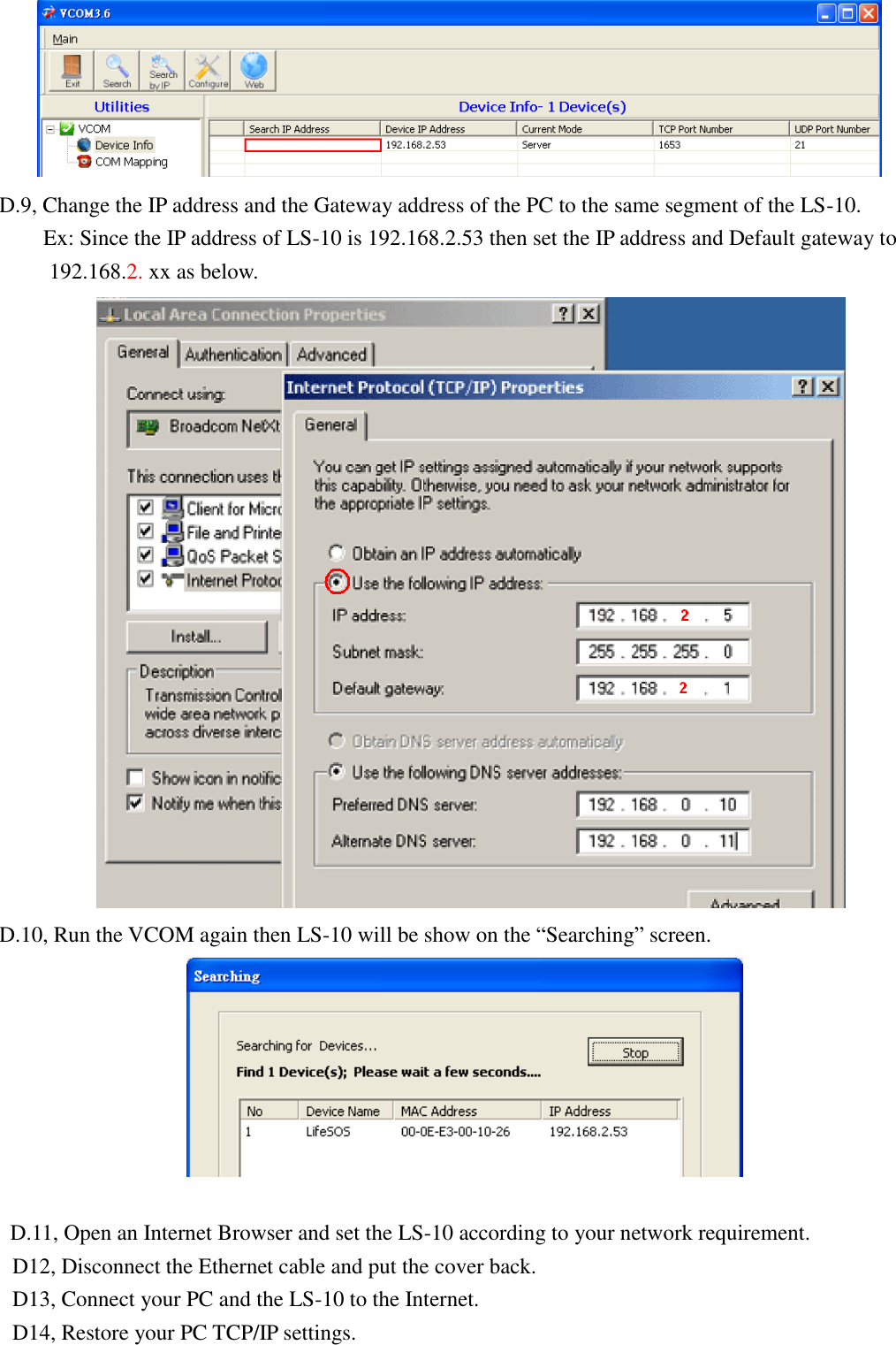    D.9, Change the IP address and the Gateway address of the PC to the same segment of the LS-10.     Ex: Since the IP address of LS-10 is 192.168.2.53 then set the IP address and Default gateway to 192.168.2. xx as below.    D.10, Run the VCOM again then LS-10 will be show on the “Searching” screen.   D.11, Open an Internet Browser and set the LS-10 according to your network requirement. D12, Disconnect the Ethernet cable and put the cover back. D13, Connect your PC and the LS-10 to the Internet. D14, Restore your PC TCP/IP settings. 