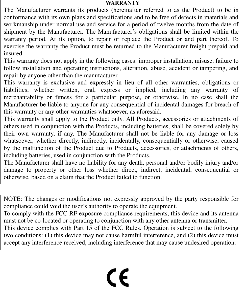                                    WARRANTY The  Manufacturer  warrants  its  products  (hereinafter  referred  to  as  the  Product)  to  be  in conformance with its own plans and specifications and to be free of defects in materials and workmanship under normal use and service for a period of twelve months from the date of shipment  by  the  Manufacturer.  The  Manufacturer’s  obligations shall be limited within the warranty  period.  At  its  option,  to  repair  or  replace  the  Product  or  and  part  thereof.  To exercise the warranty the Product must be returned to the Manufacturer freight prepaid and insured.   This warranty does not apply in the following cases: improper installation, misuse, failure to follow installation and operating instructions, alteration, abuse, accident or tampering, and repair by anyone other than the manufacturer. This  warranty  is  exclusive  and  expressly  in  lieu  of  all  other  warranties,  obligations  or liabilities,  whether  written,  oral,  express  or  implied,  including  any  warranty  of merchantability  or  fitness  for  a  particular  purpose,  or  otherwise.  In  no  case  shall  the Manufacturer be liable to anyone for any consequential of incidental damages for breach of this warranty or any other warranties whatsoever, as aforesaid. This warranty shall apply to the Product only. All Products, accessories or attachments of others used in conjunction with the Products, including batteries, shall be covered solely by their  own  warranty,  if  any.  The  Manufacturer shall  not  be  liable  for  any  damage  or  loss whatsoever, whether directly, indirectly,  incidentally,  consequentially or  otherwise, caused by the malfunction of  the Product due to  Products, accessories, or  attachments  of others, including batteries, used in conjunction with the Products.   The Manufacturer shall have no liability for any death, personal and/or bodily injury and/or damage  to  property  or  other  loss  whether  direct,  indirect,  incidental,  consequential  or otherwise, based on a claim that the Product failed to function.  NOTE: The changes or modifications not expressly approved by the party responsible for compliance could void the user’s authority to operate the equipment. To comply with the FCC RF exposure compliance requirements, this device and its antenna must not be co-located or operating to conjunction with any other antenna or transmitter. This device complies with Part 15 of the FCC Rules. Operation is subject to the following two conditions: (1) this device may not cause harmful interference, and (2) this device must accept any interference received, including interference that may cause undesired operation.  