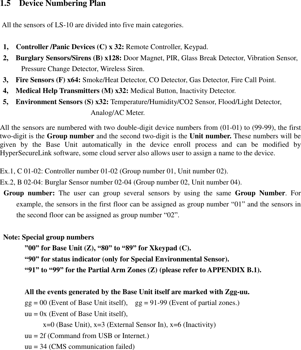   1.5    Device Numbering Plan  All the sensors of LS-10 are divided into five main categories.  1,    Controller /Panic Devices (C) x 32: Remote Controller, Keypad. 2,    Burglary Sensors/Sirens (B) x128: Door Magnet, PIR, Glass Break Detector, Vibration Sensor, Pressure Change Detector, Wireless Siren. 3,    Fire Sensors (F) x64: Smoke/Heat Detector, CO Detector, Gas Detector, Fire Call Point. 4,   Medical Help Transmitters (M) x32: Medical Button, Inactivity Detector. 5,   Environment Sensors (S) x32: Temperature/Humidity/CO2 Sensor, Flood/Light Detector, Analog/AC Meter.    All the sensors are numbered with two double-digit device numbers from (01-01) to (99-99), the first two-digit is the Group number and the second two-digit is the Unit number. These numbers will be given  by  the  Base  Unit  automatically  in  the  device  enroll  process  and  can  be  modified  by HyperSecureLink software, some cloud server also allows user to assign a name to the device.  Ex.1, C 01-02: Controller number 01-02 (Group number 01, Unit number 02). Ex.2, B 02-04: Burglar Sensor number 02-04 (Group number 02, Unit number 04).  Group  number:  The  user  can  group  several  sensors  by  using  the  same  Group  Number.  For example, the sensors in the first floor can be assigned as group number “01” and the sensors in the second floor can be assigned as group number “02”.    Note: Special group numbers ”00” for Base Unit (Z), “80” to “89” for Xkeypad (C).   “90” for status indicator (only for Special Environmental Sensor). “91” to “99” for the Partial Arm Zones (Z) (please refer to APPENDIX B.1).  All the events generated by the Base Unit itself are marked with Zgg-uu. gg = 00 (Event of Base Unit itself),    gg = 91-99 (Event of partial zones.) uu = 0x (Event of Base Unit itself),         x=0 (Base Unit), x=3 (External Sensor In), x=6 (Inactivity) uu = 2f (Command from USB or Internet.) uu = 34 (CMS communication failed) 