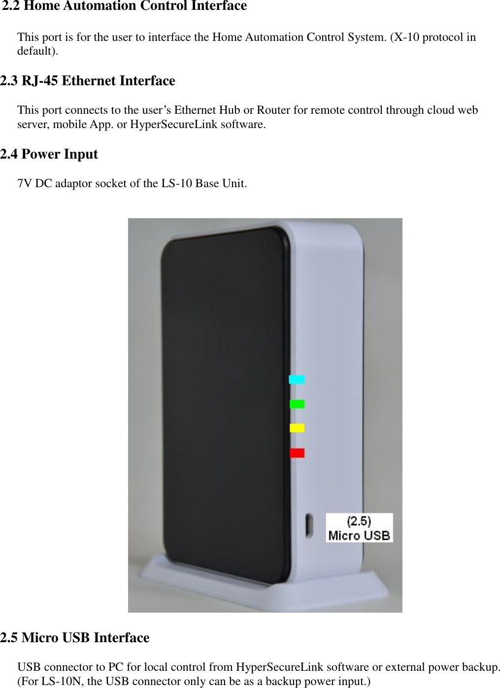    2.2 Home Automation Control Interface      This port is for the user to interface the Home Automation Control System. (X-10 protocol in default).  2.3 RJ-45 Ethernet Interface      This port connects to the user’s Ethernet Hub or Router for remote control through cloud web server, mobile App. or HyperSecureLink software.  2.4 Power Input      7V DC adaptor socket of the LS-10 Base Unit.         2.5 Micro USB Interface      USB connector to PC for local control from HyperSecureLink software or external power backup.     (For LS-10N, the USB connector only can be as a backup power input.)     