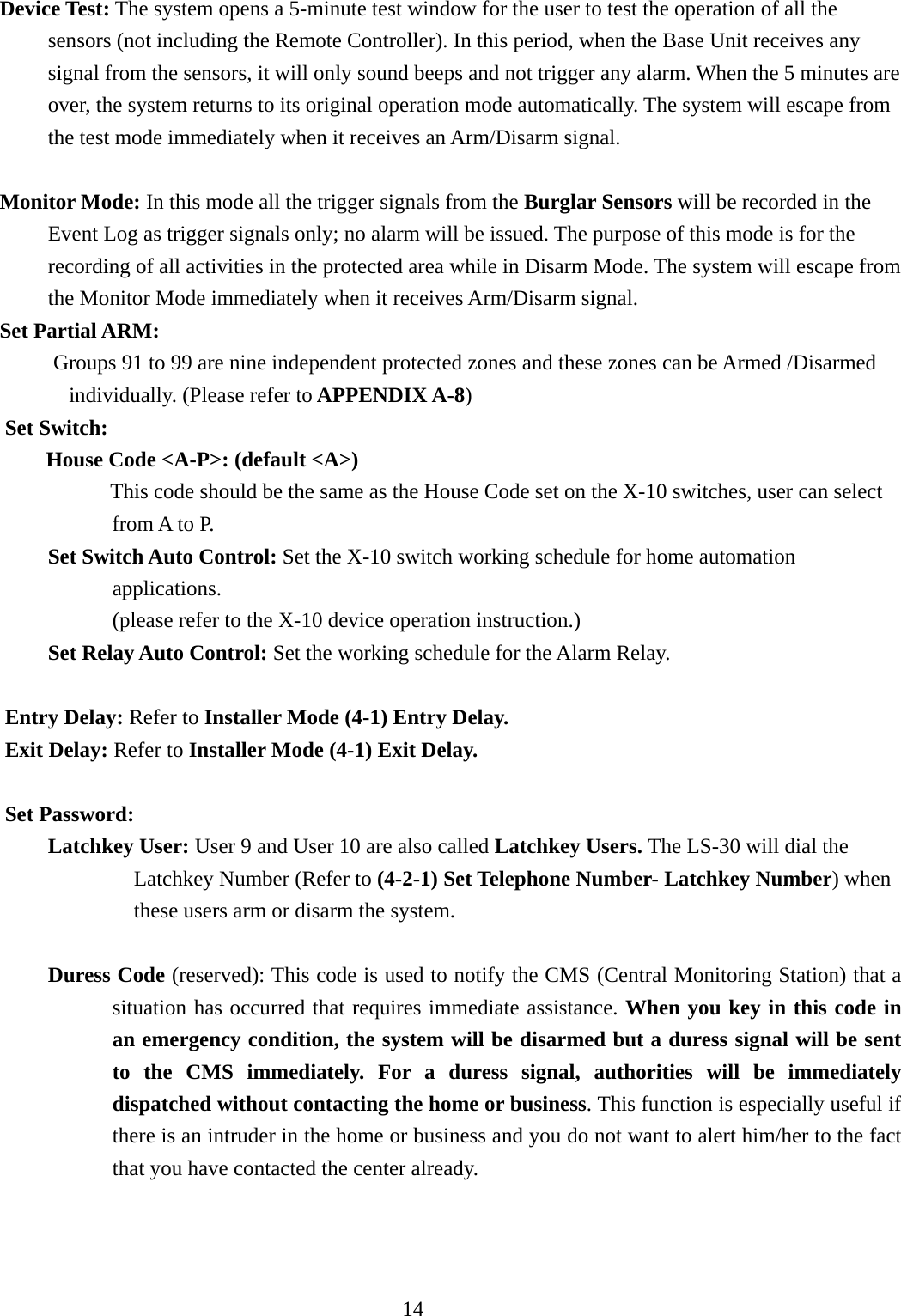    Device Test: The system opens a 5-minute test window for the user to test the operation of all the       sensors (not including the Remote Controller). In this period, when the Base Unit receives any signal from the sensors, it will only sound beeps and not trigger any alarm. When the 5 minutes are over, the system returns to its original operation mode automatically. The system will escape from the test mode immediately when it receives an Arm/Disarm signal.      Monitor Mode: In this mode all the trigger signals from the Burglar Sensors will be recorded in the Event Log as trigger signals only; no alarm will be issued. The purpose of this mode is for the recording of all activities in the protected area while in Disarm Mode. The system will escape from the Monitor Mode immediately when it receives Arm/Disarm signal. Set Partial ARM:           Groups 91 to 99 are nine independent protected zones and these zones can be Armed /Disarmed individually. (Please refer to APPENDIX A-8) Set Switch: House Code &lt;A-P&gt;: (default &lt;A&gt;) This code should be the same as the House Code set on the X-10 switches, user can select from A to P.       Set Switch Auto Control: Set the X-10 switch working schedule for home automation applications.             (please refer to the X-10 device operation instruction.)       Set Relay Auto Control: Set the working schedule for the Alarm Relay.  Entry Delay: Refer to Installer Mode (4-1) Entry Delay. Exit Delay: Refer to Installer Mode (4-1) Exit Delay.  Set Password: Latchkey User: User 9 and User 10 are also called Latchkey Users. The LS-30 will dial the Latchkey Number (Refer to (4-2-1) Set Telephone Number- Latchkey Number) when these users arm or disarm the system.  Duress Code (reserved): This code is used to notify the CMS (Central Monitoring Station) that a situation has occurred that requires immediate assistance. When you key in this code in an emergency condition, the system will be disarmed but a duress signal will be sent to the CMS immediately. For a duress signal, authorities will be immediately dispatched without contacting the home or business. This function is especially useful if there is an intruder in the home or business and you do not want to alert him/her to the fact that you have contacted the center already.    14