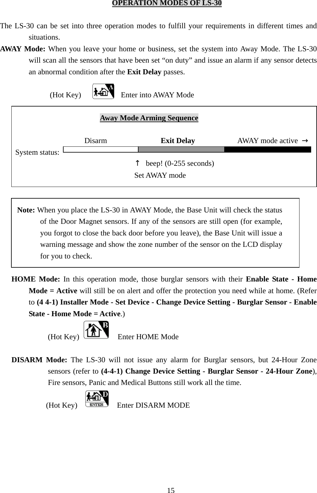    OPERATION MODES OF LS-30  The LS-30 can be set into three operation modes to fulfill your requirements in different times and situations. AWAY Mode: When you leave your home or business, set the system into Away Mode. The LS-30 will scan all the sensors that have been set “on duty” and issue an alarm if any sensor detects an abnormal condition after the Exit Delay passes.   (Hot Key) Enter into AWAY Mode                            Away Mode Arming Sequence                        Disarm              Exit Delay            AWAY mode active → System status:                                      ↑  beep! (0-255 seconds)  Set AWAY mode           Note: When you place the LS-30 in AWAY Mode, the Base Unit will check the status of the Door Magnet sensors. If any of the sensors are still open (for example, you forgot to close the back door before you leave), the Base Unit will issue a warning message and show the zone number of the sensor on the LCD display for you to check.  HOME Mode: In this operation mode, those burglar sensors with their Enable State - Home Mode = Active will still be on alert and offer the protection you need while at home. (Refer to (4 4-1) Installer Mode - Set Device - Change Device Setting - Burglar Sensor - Enable State - Home Mode = Active.) (Hot Key)    Enter HOME Mode  DISARM Mode: The LS-30 will not issue any alarm for Burglar sensors, but 24-Hour Zone sensors (refer to (4-4-1) Change Device Setting - Burglar Sensor - 24-Hour Zone), Fire sensors, Panic and Medical Buttons still work all the time. (Hot Key)      Enter DISARM MODE   15