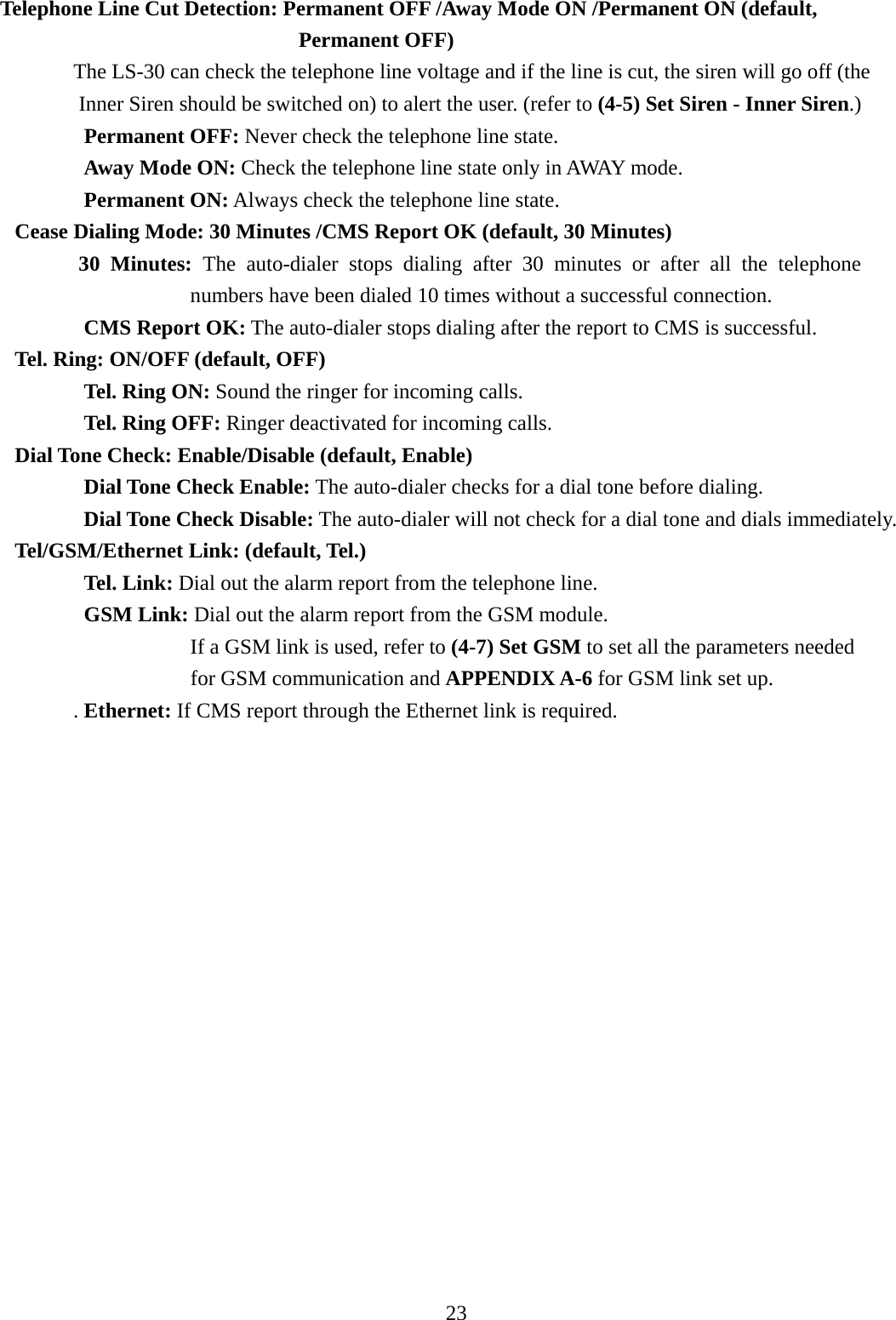     Telephone Line Cut Detection: Permanent OFF /Away Mode ON /Permanent ON (default,         Permanent OFF)   The LS-30 can check the telephone line voltage and if the line is cut, the siren will go off (the Inner Siren should be switched on) to alert the user. (refer to (4-5) Set Siren - Inner Siren.)         Permanent OFF: Never check the telephone line state.         Away Mode ON: Check the telephone line state only in AWAY mode.         Permanent ON: Always check the telephone line state. Cease Dialing Mode: 30 Minutes /CMS Report OK (default, 30 Minutes)    30 Minutes: The auto-dialer stops dialing after 30 minutes or after all the telephone numbers have been dialed 10 times without a successful connection.         CMS Report OK: The auto-dialer stops dialing after the report to CMS is successful. Tel. Ring: ON/OFF (default, OFF) Tel. Ring ON: Sound the ringer for incoming calls. Tel. Ring OFF: Ringer deactivated for incoming calls.   Dial Tone Check: Enable/Disable (default, Enable) Dial Tone Check Enable: The auto-dialer checks for a dial tone before dialing. Dial Tone Check Disable: The auto-dialer will not check for a dial tone and dials immediately. Tel/GSM/Ethernet Link: (default, Tel.)             Tel. Link: Dial out the alarm report from the telephone line.         GSM Link: Dial out the alarm report from the GSM module.                   If a GSM link is used, refer to (4-7) Set GSM to set all the parameters needed for GSM communication and APPENDIX A-6 for GSM link set up.  . Ethernet: If CMS report through the Ethernet link is required.              23