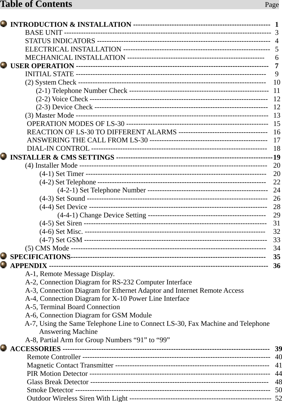    Table of Contents                                        Page    INTRODUCTION &amp; INSTALLATION ---------------------------------------------------------   1        BASE UNIT --------------------------------------------------------------------------------------   3        STATUS INDICATORS ------------------------------------------------------------------------  4        ELECTRICAL INSTALLATION ------------------------------------------------------------- 5        MECHANICAL INSTALLATION ---------------------------------------------------------    6  USER OPERATION --------------------------------------------------------------------------------   7        INITIAL STATE -------------------------------------------------------------------------------    9        (2) System Check ------------------------------------------------------------------------------  10           (2-1) Telephone Number Check ----------------------------------------------------------  11           (2-2) Voice Check --------------------------------------------------------------------------  12           (2-3) Device Check ------------------------------------------------------------------------  12        (3) Master Mode --------------------------------------------------------------------------------  13 OPERATION MODES OF LS-30 -----------------------------------------------------------  15 REACTION OF LS-30 TO DIFFERENT ALARMS -------------------------------------  16 ANSWERING THE CALL FROM LS-30 -------------------------------------------------  17 DIAL-IN CONTROL ------------------------------------------------------------------------- 18   INSTALLER &amp; CMS SETTINGS ----------------------------------------------------------------- 19        (4) Installer Mode ------------------------------------------------------------------------------  20            (4-1) Set Timer ---------------------------------------------------------------------------  20            (4-2) Set Telephone ----------------------------------------------------------------------  22                 (4-2-1) Set Telephone Number --------------------------------------------------  24            (4-3) Set Sound ---------------------------------------------------------------------------  26            (4-4) Set Device --------------------------------------------------------------------------  28                 (4-4-1) Change Device Setting -------------------------------------------------     29            (4-5) Set Siren ----------------------------------------------------------------------------   31            (4-6) Set Misc. ---------------------------------------------------------------------------   32            (4-7) Set GSM ----------------------------------------------------------------------------  33        (5) CMS Mode ---------------------------------------------------------------------------------  34  SPECIFICATIONS---------------------------------------------------------------------------------   35  APPENDIX -------------------------------------------------------------------------------------------  36 A-1, Remote Message Display. A-2, Connection Diagram for RS-232 Computer Interface A-3, Connection Diagram for Ethernet Adaptor and Internet Remote Access A-4, Connection Diagram for X-10 Power Line Interface A-5, Terminal Board Connection A-6, Connection Diagram for GSM Module A-7, Using the Same Telephone Line to Connect LS-30, Fax Machine and Telephone Answering Machine A-8, Partial Arm for Group Numbers “91” to “99”  ACCESSORIES --------------------------------------------------------------------------------------  39   Remote Controller ------------------------------------------------------------------------------  40   Magnetic Contact Transmitter ----------------------------------------------------------------  41   PIR Motion Detector ---------------------------------------------------------------------------  44  Glass Break Detector --------------------------------------------------------------------------  48  Smoke Detector ---------------------------------------------------------------------------------  50  Outdoor Wireless Siren With Light -----------------------------------------------------------  52      