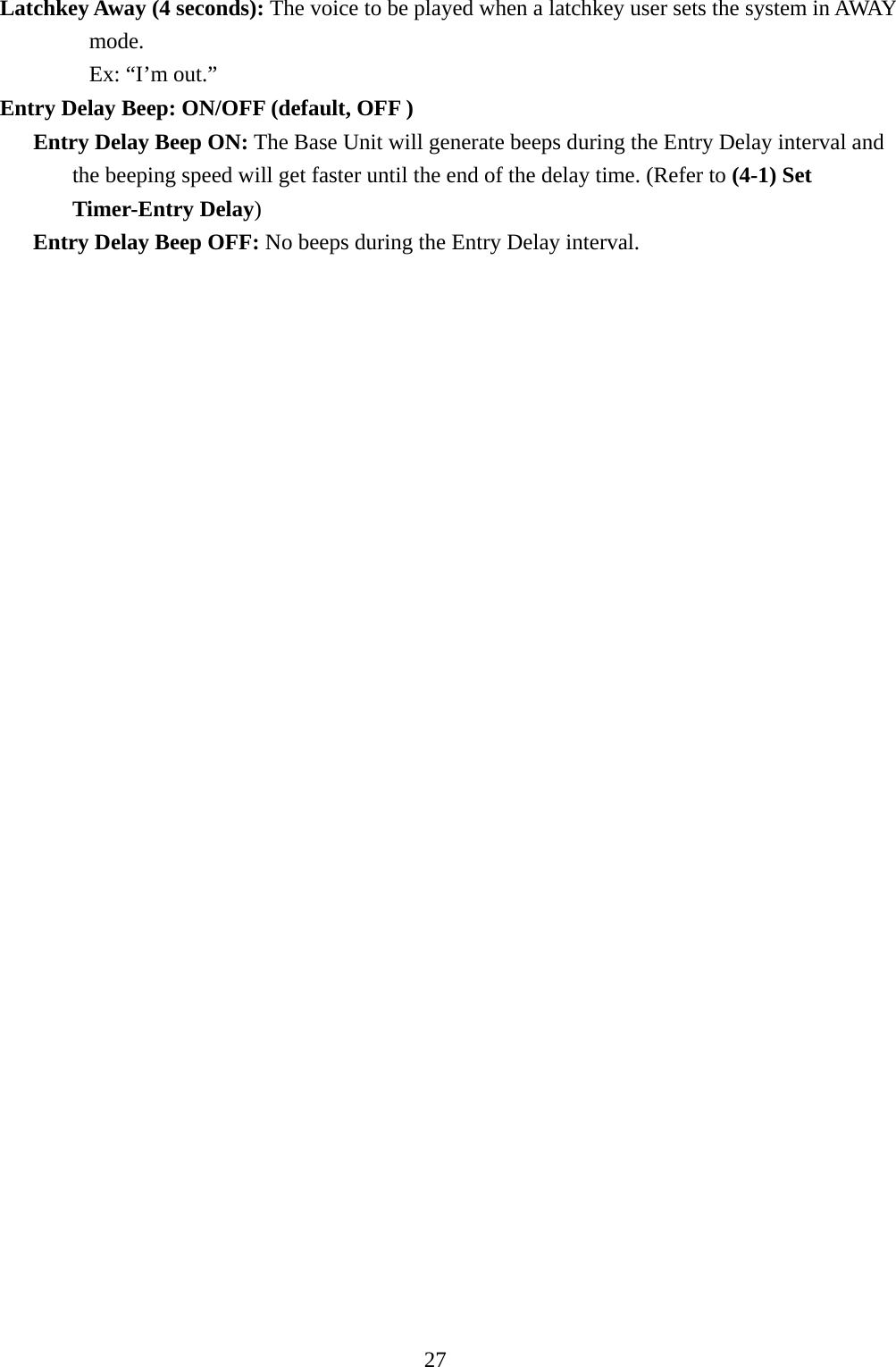     Latchkey Away (4 seconds): The voice to be played when a latchkey user sets the system in AWAY mode.             Ex: “I’m out.” Entry Delay Beep: ON/OFF (default, OFF )        Entry Delay Beep ON: The Base Unit will generate beeps during the Entry Delay interval and the beeping speed will get faster until the end of the delay time. (Refer to (4-1) Set Timer-Entry Delay)        Entry Delay Beep OFF: No beeps during the Entry Delay interval.                               27