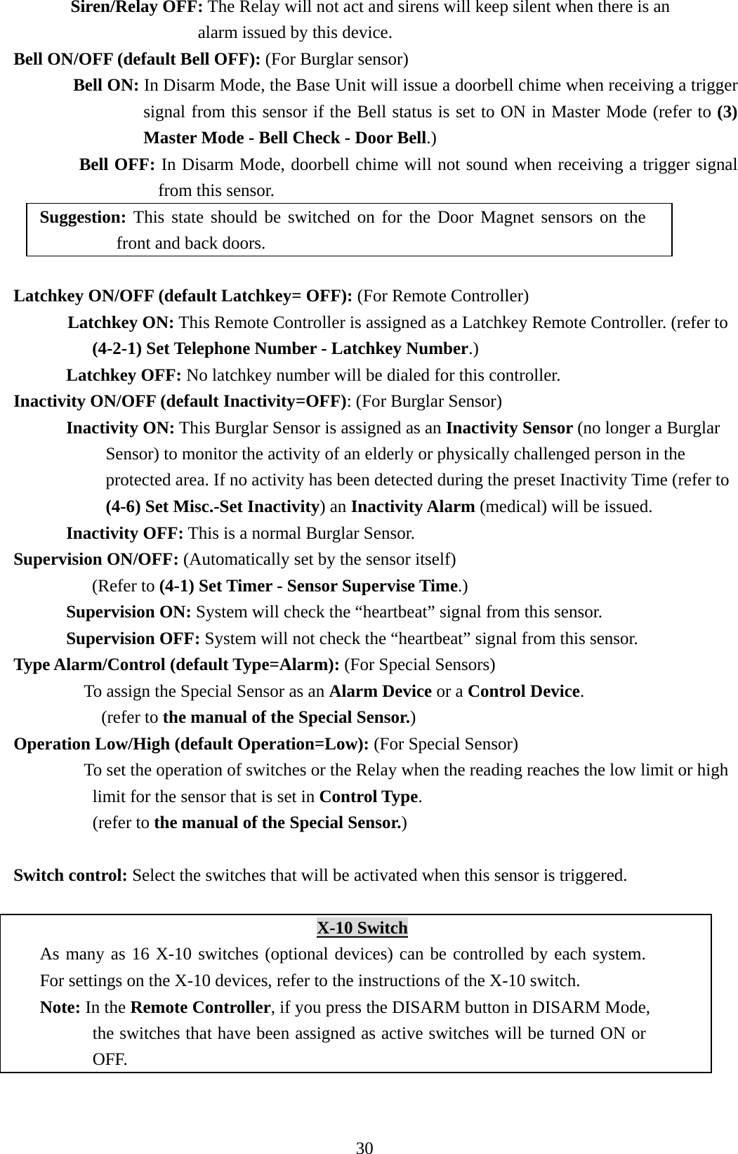   Siren/Relay OFF: The Relay will not act and sirens will keep silent when there is an   alarm issued by this device. Bell ON/OFF (default Bell OFF): (For Burglar sensor) Bell ON: In Disarm Mode, the Base Unit will issue a doorbell chime when receiving a trigger signal from this sensor if the Bell status is set to ON in Master Mode (refer to (3) Master Mode - Bell Check - Door Bell.) Bell OFF: In Disarm Mode, doorbell chime will not sound when receiving a trigger signal from this sensor. Suggestion: This state should be switched on for the Door Magnet sensors on the front and back doors.    Latchkey ON/OFF (default Latchkey= OFF): (For Remote Controller) Latchkey ON: This Remote Controller is assigned as a Latchkey Remote Controller. (refer to (4-2-1) Set Telephone Number - Latchkey Number.) Latchkey OFF: No latchkey number will be dialed for this controller.   Inactivity ON/OFF (default Inactivity=OFF): (For Burglar Sensor)       Inactivity ON: This Burglar Sensor is assigned as an Inactivity Sensor (no longer a Burglar Sensor) to monitor the activity of an elderly or physically challenged person in the protected area. If no activity has been detected during the preset Inactivity Time (refer to (4-6) Set Misc.-Set Inactivity) an Inactivity Alarm (medical) will be issued.       Inactivity OFF: This is a normal Burglar Sensor. Supervision ON/OFF: (Automatically set by the sensor itself) (Refer to (4-1) Set Timer - Sensor Supervise Time.)     Supervision ON: System will check the “heartbeat” signal from this sensor.    Supervision OFF: System will not check the “heartbeat” signal from this sensor. Type Alarm/Control (default Type=Alarm): (For Special Sensors)         To assign the Special Sensor as an Alarm Device or a Control Device.  (refer to the manual of the Special Sensor.) Operation Low/High (default Operation=Low): (For Special Sensor)         To set the operation of switches or the Relay when the reading reaches the low limit or high limit for the sensor that is set in Control Type. (refer to the manual of the Special Sensor.)  Switch control: Select the switches that will be activated when this sensor is triggered.  X-10 Switch As many as 16 X-10 switches (optional devices) can be controlled by each system. For settings on the X-10 devices, refer to the instructions of the X-10 switch.   Note: In the Remote Controller, if you press the DISARM button in DISARM Mode, the switches that have been assigned as active switches will be turned ON or OFF. 30