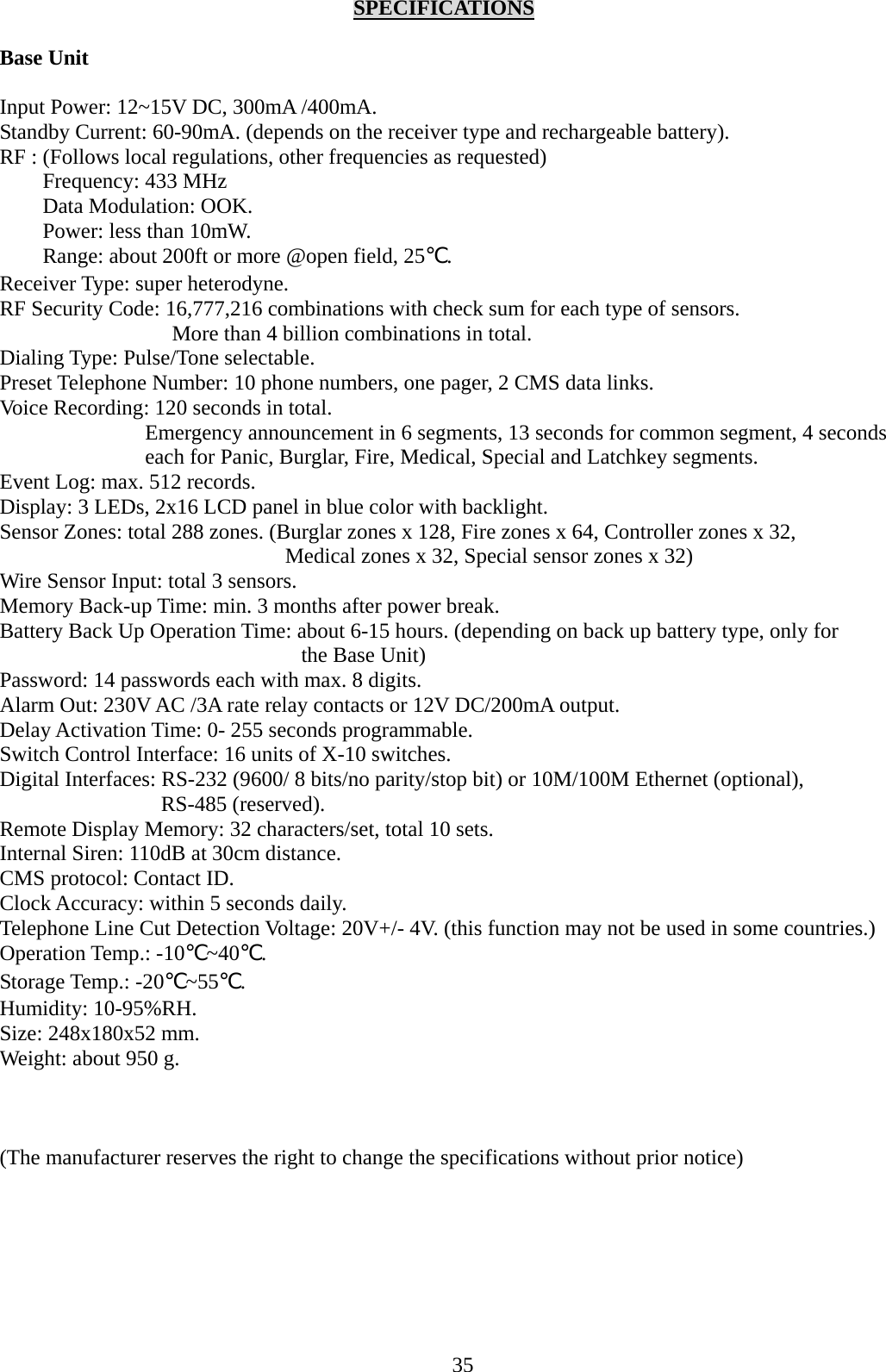     SPECIFICATIONS  Base Unit  Input Power: 12~15V DC, 300mA /400mA. Standby Current: 60-90mA. (depends on the receiver type and rechargeable battery). RF : (Follows local regulations, other frequencies as requested) Frequency: 433 MHz Data Modulation: OOK. Power: less than 10mW. Range: about 200ft or more @open field, 25℃. Receiver Type: super heterodyne. RF Security Code: 16,777,216 combinations with check sum for each type of sensors.   More than 4 billion combinations in total. Dialing Type: Pulse/Tone selectable. Preset Telephone Number: 10 phone numbers, one pager, 2 CMS data links. Voice Recording: 120 seconds in total. Emergency announcement in 6 segments, 13 seconds for common segment, 4 seconds each for Panic, Burglar, Fire, Medical, Special and Latchkey segments. Event Log: max. 512 records. Display: 3 LEDs, 2x16 LCD panel in blue color with backlight. Sensor Zones: total 288 zones. (Burglar zones x 128, Fire zones x 64, Controller zones x 32,   Medical zones x 32, Special sensor zones x 32) Wire Sensor Input: total 3 sensors. Memory Back-up Time: min. 3 months after power break. Battery Back Up Operation Time: about 6-15 hours. (depending on back up battery type, only for the Base Unit) Password: 14 passwords each with max. 8 digits. Alarm Out: 230V AC /3A rate relay contacts or 12V DC/200mA output. Delay Activation Time: 0- 255 seconds programmable.   Switch Control Interface: 16 units of X-10 switches. Digital Interfaces: RS-232 (9600/ 8 bits/no parity/stop bit) or 10M/100M Ethernet (optional), RS-485 (reserved). Remote Display Memory: 32 characters/set, total 10 sets. Internal Siren: 110dB at 30cm distance. CMS protocol: Contact ID. Clock Accuracy: within 5 seconds daily. Telephone Line Cut Detection Voltage: 20V+/- 4V. (this function may not be used in some countries.) Operation Temp.: -10℃~40℃.  Storage Temp.: -20℃~55℃. Humidity: 10-95%RH. Size: 248x180x52 mm. Weight: about 950 g.    (The manufacturer reserves the right to change the specifications without prior notice)      35