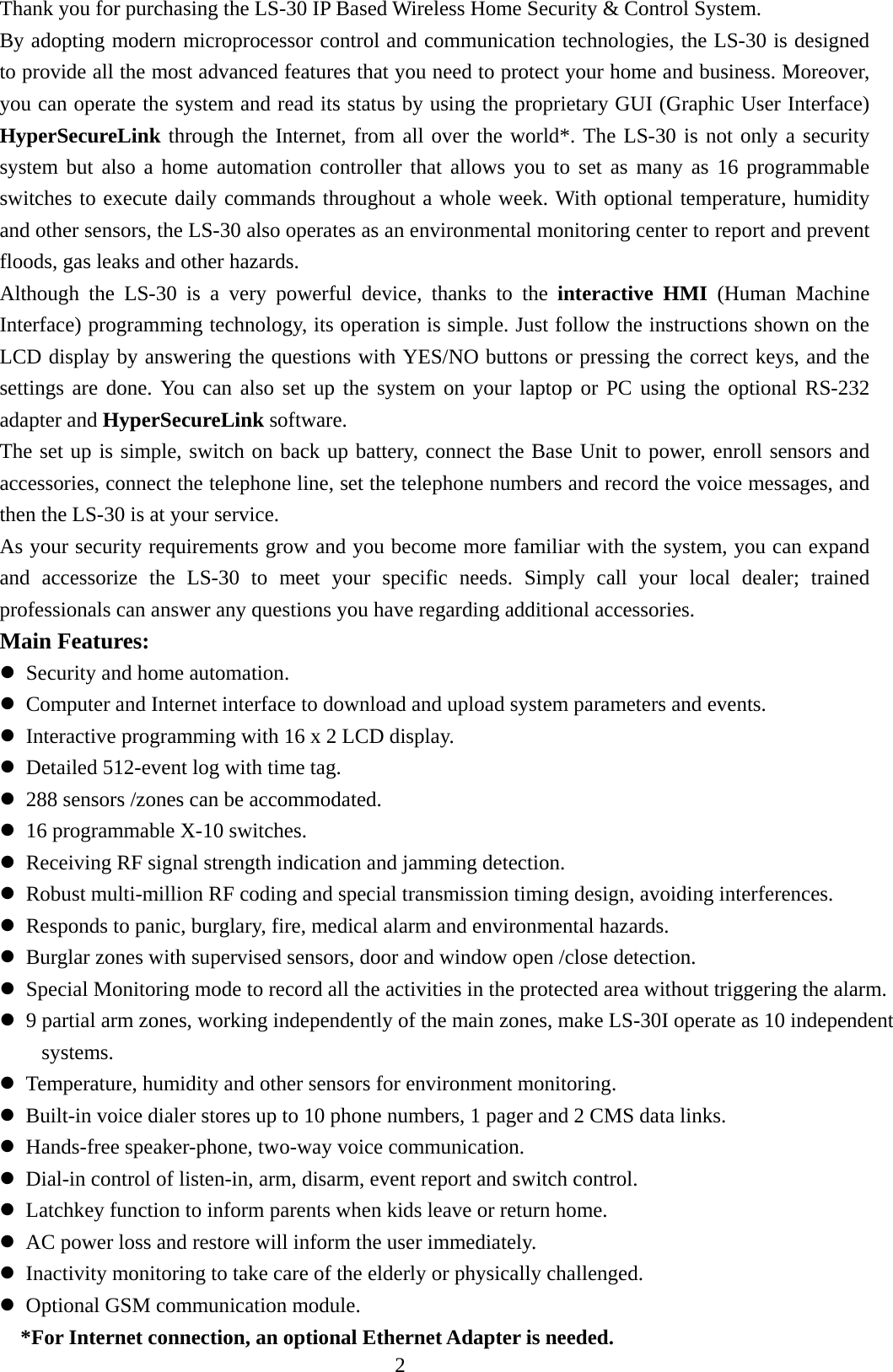   Thank you for purchasing the LS-30 IP Based Wireless Home Security &amp; Control System. By adopting modern microprocessor control and communication technologies, the LS-30 is designed to provide all the most advanced features that you need to protect your home and business. Moreover, you can operate the system and read its status by using the proprietary GUI (Graphic User Interface) HyperSecureLink through the Internet, from all over the world*. The LS-30 is not only a security system but also a home automation controller that allows you to set as many as 16 programmable switches to execute daily commands throughout a whole week. With optional temperature, humidity and other sensors, the LS-30 also operates as an environmental monitoring center to report and prevent floods, gas leaks and other hazards. Although the LS-30 is a very powerful device, thanks to the interactive HMI (Human Machine Interface) programming technology, its operation is simple. Just follow the instructions shown on the LCD display by answering the questions with YES/NO buttons or pressing the correct keys, and the settings are done. You can also set up the system on your laptop or PC using the optional RS-232 adapter and HyperSecureLink software.  The set up is simple, switch on back up battery, connect the Base Unit to power, enroll sensors and accessories, connect the telephone line, set the telephone numbers and record the voice messages, and then the LS-30 is at your service.   As your security requirements grow and you become more familiar with the system, you can expand and accessorize the LS-30 to meet your specific needs. Simply call your local dealer; trained professionals can answer any questions you have regarding additional accessories. Main Features:    Security and home automation.  Computer and Internet interface to download and upload system parameters and events.  Interactive programming with 16 x 2 LCD display.  Detailed 512-event log with time tag.  288 sensors /zones can be accommodated.  16 programmable X-10 switches.  Receiving RF signal strength indication and jamming detection.  Robust multi-million RF coding and special transmission timing design, avoiding interferences.  Responds to panic, burglary, fire, medical alarm and environmental hazards.  Burglar zones with supervised sensors, door and window open /close detection.  Special Monitoring mode to record all the activities in the protected area without triggering the alarm.  9 partial arm zones, working independently of the main zones, make LS-30I operate as 10 independent systems.  Temperature, humidity and other sensors for environment monitoring.  Built-in voice dialer stores up to 10 phone numbers, 1 pager and 2 CMS data links.  Hands-free speaker-phone, two-way voice communication.  Dial-in control of listen-in, arm, disarm, event report and switch control.  Latchkey function to inform parents when kids leave or return home.  AC power loss and restore will inform the user immediately.  Inactivity monitoring to take care of the elderly or physically challenged.  Optional GSM communication module. *For Internet connection, an optional Ethernet Adapter is needed. 2