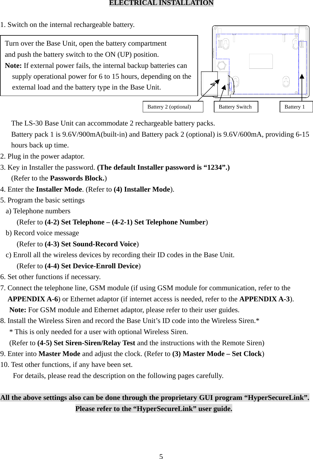    ELECTRICAL INSTALLATION  1. Switch on the internal rechargeable battery.          The LS-30 Base Unit can accommodate 2 rechargeable battery packs. Battery pack 1 is 9.6V/900mA(built-in) and Battery pack 2 (optional) is 9.6V/600mA, providing 6-15 hours back up time. 2. Plug in the power adaptor. 3. Key in Installer the password. (The default Installer password is “1234”.)    (Refer to the Passwords Block.) 4. Enter the Installer Mode. (Refer to (4) Installer Mode). 5. Program the basic settings a) Telephone numbers (Refer to (4-2) Set Telephone – (4-2-1) Set Telephone Number) b) Record voice message (Refer to (4-3) Set Sound-Record Voice) c) Enroll all the wireless devices by recording their ID codes in the Base Unit.          (Refer to (4-4) Set Device-Enroll Device) 6. Set other functions if necessary. 7. Connect the telephone line, GSM module (if using GSM module for communication, refer to the APPENDIX A-6) or Ethernet adaptor (if internet access is needed, refer to the APPENDIX A-3).  Note: For GSM module and Ethernet adaptor, please refer to their user guides. 8. Install the Wireless Siren and record the Base Unit’s ID code into the Wireless Siren.*   * This is only needed for a user with optional Wireless Siren.  (Refer to (4-5) Set Siren-Siren/Relay Test and the instructions with the Remote Siren) 9. Enter into Master Mode and adjust the clock. (Refer to (3) Master Mode – Set Clock) 10. Test other functions, if any have been set. For details, please read the description on the following pages carefully.  All the above settings also can be done through the proprietary GUI program “HyperSecureLink”. Please refer to the “HyperSecureLink” user guide.    Turn over the Base Unit, open the battery compartment   and push the battery switch to the ON (UP) position. Note: If external power fails, the internal backup batteries can supply operational power for 6 to 15 hours, depending on the external load and the battery type in the Base Unit. Battery Switch  Battery 1Battery 2 (optional)5