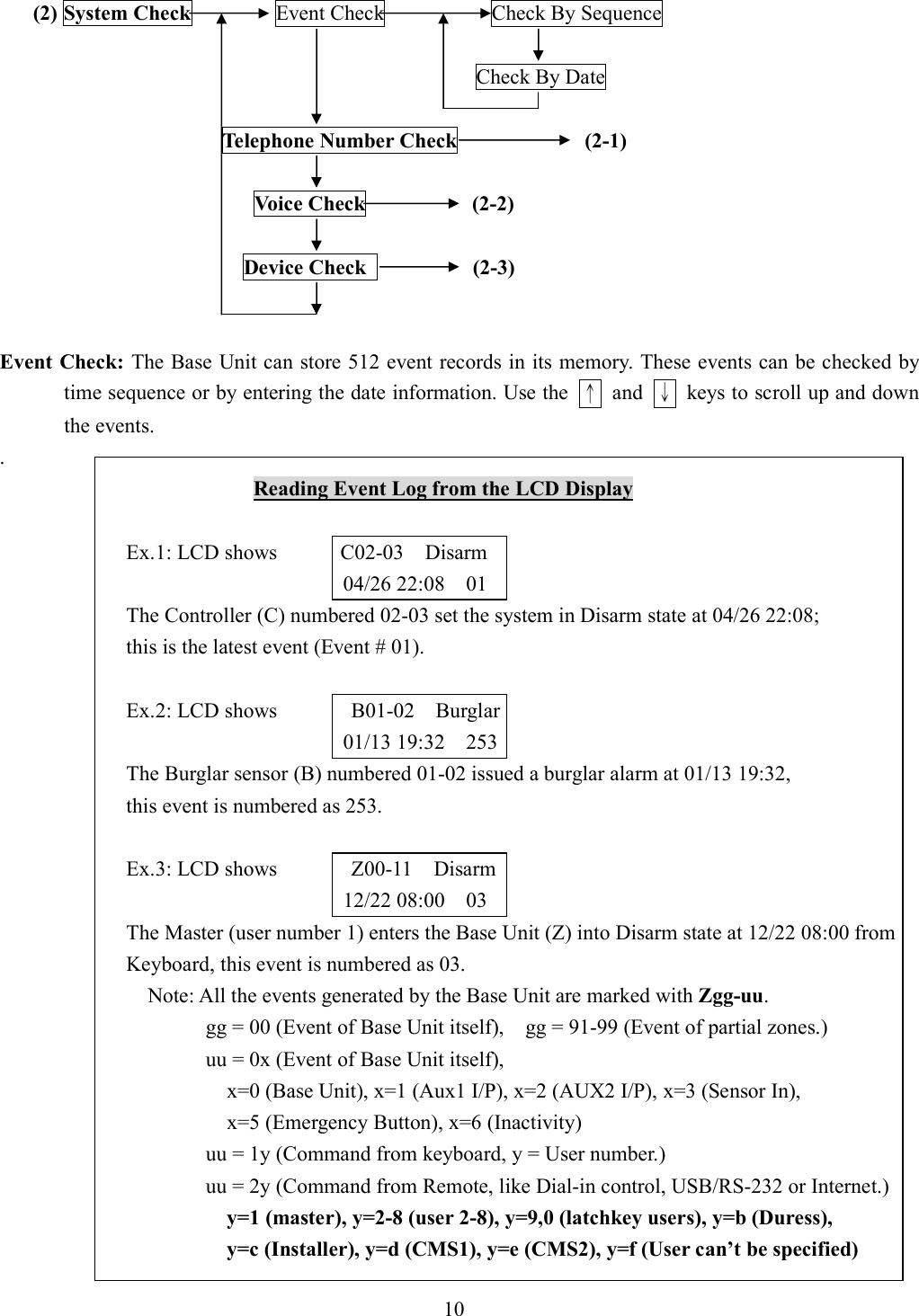    (2) System Check               Event Check                    Check By Sequence                                                                                            Check By Date                                            Telephone Number Check            (2-1)                                                  Voice Check          (2-2)                                                Device Check           (2-3)   Event Check: The Base Unit can store 512 event records in its memory. These events can be checked by time sequence or by entering the date information. Use the  ↑  and  ↓  keys to scroll up and down the events. .                                                 Reading Event Log from the LCD Display  Ex.1: LCD shows            C02-03    Disarm 04/26 22:08    01 The Controller (C) numbered 02-03 set the system in Disarm state at 04/26 22:08;   this is the latest event (Event # 01).  Ex.2: LCD shows              B01-02    Burglar 01/13 19:32    253 The Burglar sensor (B) numbered 01-02 issued a burglar alarm at 01/13 19:32,   this event is numbered as 253.  Ex.3: LCD shows              Z00-11    Disarm 12/22 08:00    03 The Master (user number 1) enters the Base Unit (Z) into Disarm state at 12/22 08:00 from Keyboard, this event is numbered as 03.     Note: All the events generated by the Base Unit are marked with Zgg-uu. gg = 00 (Event of Base Unit itself),    gg = 91-99 (Event of partial zones.) uu = 0x (Event of Base Unit itself),       x=0 (Base Unit), x=1 (Aux1 I/P), x=2 (AUX2 I/P), x=3 (Sensor In),     x=5 (Emergency Button), x=6 (Inactivity) uu = 1y (Command from keyboard, y = User number.) uu = 2y (Command from Remote, like Dial-in control, USB/RS-232 or Internet.) y=1 (master), y=2-8 (user 2-8), y=9,0 (latchkey users), y=b (Duress), y=c (Installer), y=d (CMS1), y=e (CMS2), y=f (User can’t be specified)   10 