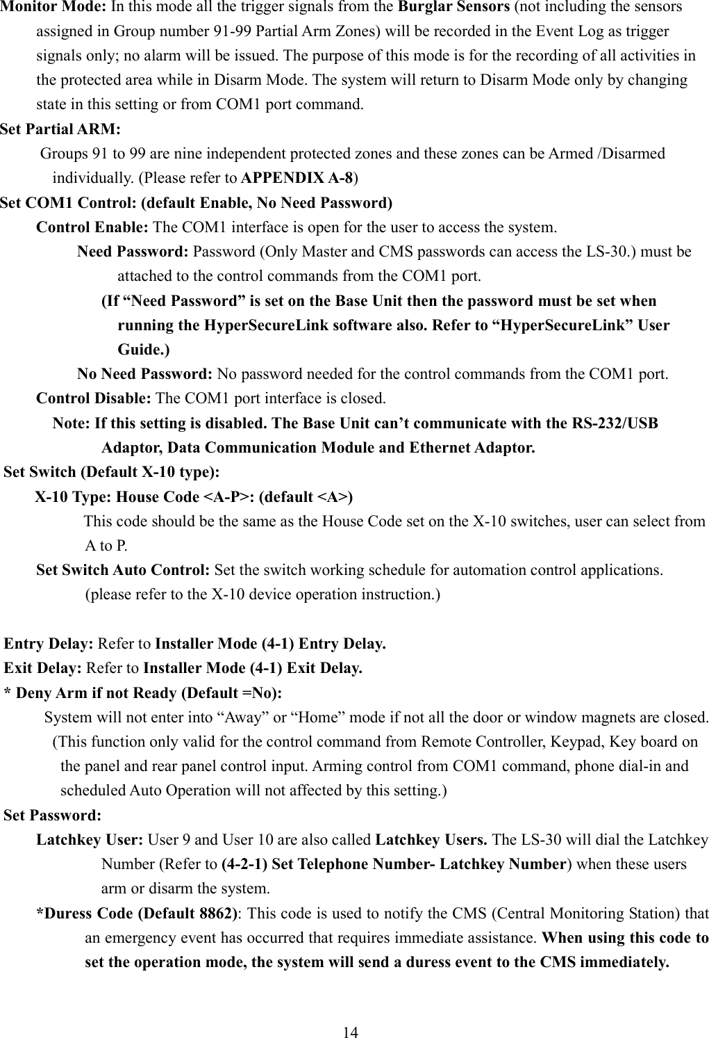    Monitor Mode: In this mode all the trigger signals from the Burglar Sensors (not including the sensors assigned in Group number 91-99 Partial Arm Zones) will be recorded in the Event Log as trigger signals only; no alarm will be issued. The purpose of this mode is for the recording of all activities in the protected area while in Disarm Mode. The system will return to Disarm Mode only by changing state in this setting or from COM1 port command. Set Partial ARM:           Groups 91 to 99 are nine independent protected zones and these zones can be Armed /Disarmed individually. (Please refer to APPENDIX A-8) Set COM1 Control: (default Enable, No Need Password) Control Enable: The COM1 interface is open for the user to access the system.           Need Password: Password (Only Master and CMS passwords can access the LS-30.) must be attached to the control commands from the COM1 port.                 (If “Need Password” is set on the Base Unit then the password must be set when running the HyperSecureLink software also. Refer to “HyperSecureLink” User Guide.)           No Need Password: No password needed for the control commands from the COM1 port. Control Disable: The COM1 port interface is closed. Note: If this setting is disabled. The Base Unit can’t communicate with the RS-232/USB Adaptor, Data Communication Module and Ethernet Adaptor. Set Switch (Default X-10 type): X-10 Type: House Code &lt;A-P&gt;: (default &lt;A&gt;) This code should be the same as the House Code set on the X-10 switches, user can select from A to P.       Set Switch Auto Control: Set the switch working schedule for automation control applications.             (please refer to the X-10 device operation instruction.)        Entry Delay: Refer to Installer Mode (4-1) Entry Delay. Exit Delay: Refer to Installer Mode (4-1) Exit Delay. * Deny Arm if not Ready (Default =No): System will not enter into “Away” or “Home” mode if not all the door or window magnets are closed.             (This function only valid for the control command from Remote Controller, Keypad, Key board on the panel and rear panel control input. Arming control from COM1 command, phone dial-in and scheduled Auto Operation will not affected by this setting.) Set Password: Latchkey User: User 9 and User 10 are also called Latchkey Users. The LS-30 will dial the Latchkey Number (Refer to (4-2-1) Set Telephone Number- Latchkey Number) when these users arm or disarm the system. *Duress Code (Default 8862): This code is used to notify the CMS (Central Monitoring Station) that an emergency event has occurred that requires immediate assistance. When using this code to set the operation mode, the system will send a duress event to the CMS immediately.     14 